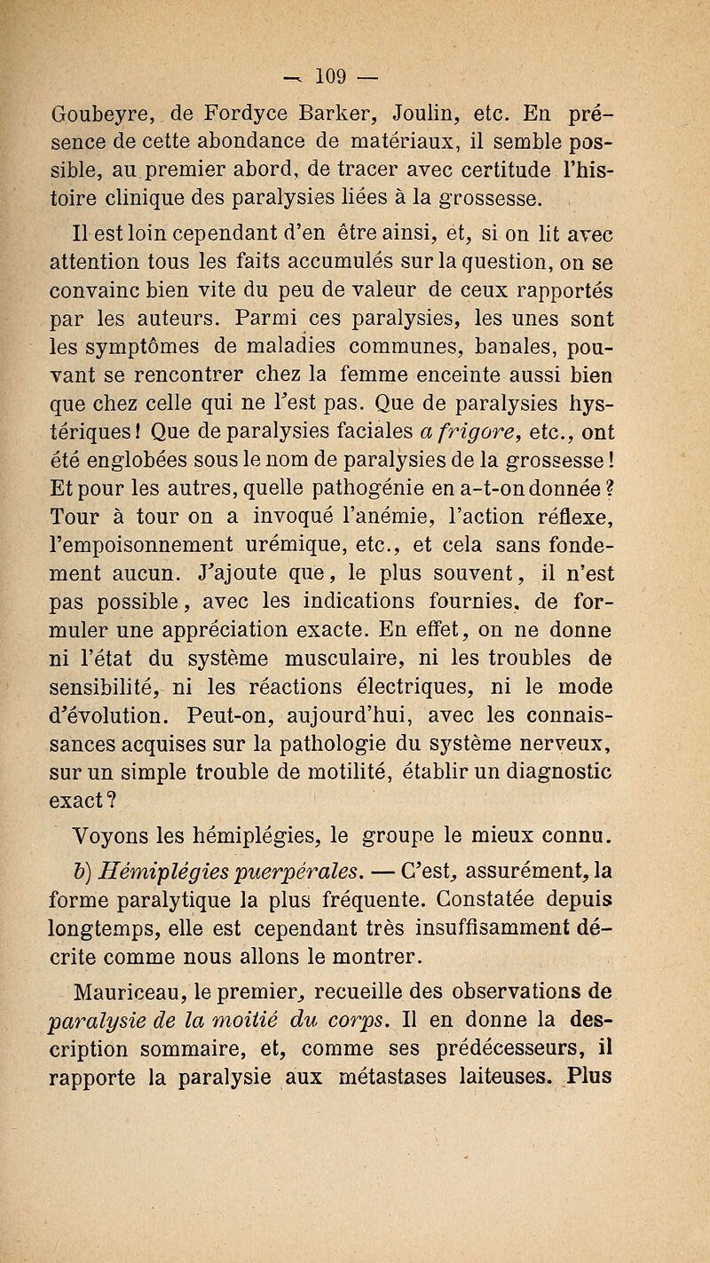 Goubeyre, de Fordyce Barker, Joulin, etc. En pré- sence de cette abondance de matériaux, il semble pos- sible, au premier abord, de tracer avec certitude l'his- toire clinique des paralysies liées à la grossesse. Il est loin cependant d'en être ainsi, et, si on lit avec attention tous les faits accumulés sur la question, on se convainc bien vite du peu de valeur de ceux rapportés par les auteurs. Parmi ces paralysies, les unes sont les symptômes de maladies communes, banales, pou- vant se rencontrer chez la femme enceinte aussi bien que chez celle qui ne Test pas. Que de paralysies hys- tériques! Que de paralysies faciales afrigore, etc., ont été englobées sous le nom de paralysies de la grossesse ! Et pour les autres, quelle pathogénie en a-t-on donnée ? Tour à tour on a invoqué l'anémie, l'action réflexe, l'empoisonnement urémique, etc., et cela sans fonde- ment aucun. J'ajoute que, le plus souvent, il n'est pas possible, avec les indications fournies, de for- muler une appréciation exacte. En effet, on ne donne ni l'état du système musculaire, ni les troubles de sensibihté, ni les réactions électriques, ni le mode d'évolution. Peut-on, aujourd'hui, avec les connais- sances acquises sur la pathologie du système nerveux, sur un simple trouble de motilité, établir un diagnostic exact ? Voyons les hémiplégies, le groupe le mieux connu. h) Hémiplégies puerpérales. — C'est^ assurément, la forme paralytique la plus fréquente. Constatée depuis longtemps, elle est cependant très insuffisamment dé- crite comme nous allons le montrer. Mauriceau, le premier^ recueille des observations de paralysie de la moitié du corps. Il en donne la des- cription sommaire, et, comme ses prédécesseurs, il rapporte la paralysie aux métastases laiteuses. Plus