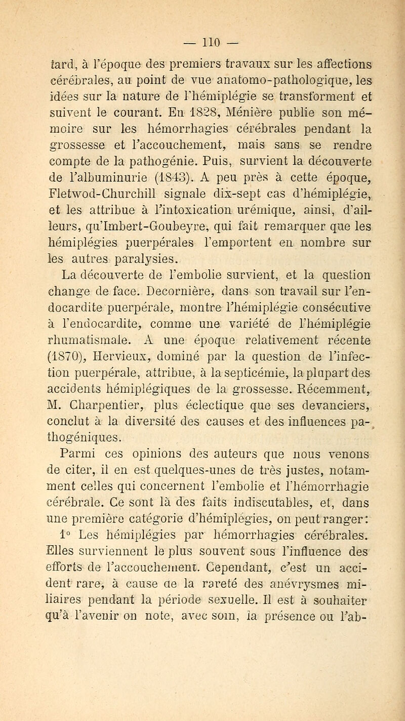 tard, à l'époque des premiers travaux sur les afifections céréirales, au. point de vue anatomo-pathologique, les idées sur la nature de l'hémiplégie se transforment et suivent le courant. En 1828, Ménière publie son mé- moire sur les hémorrliagies cérébrales pendant la grossesse et raccouchement, mais sans se rendre compte de la pathogénie. Pais, survient la découverte de Talbuminurie (1843). A peu près à cette époque. Fietwod-Churchill signale dix-sept cas d'hémiplégie, et les attribue à l'intoxication urémique, ainsi, d'ail- leurs, qu'Imbert-Goubeyre, qui fait remarquer que les hémiplégies puerpérales l'emportent en nombre sur les autres paralysies. La découverte de l'embolie survient, et la question change de face. Decornière, dans son travail sur l'en- docardite puerpérale, montre l'hémiplégie consécutive à l'endocardite, comme une variété de l'hémiplégie rhumatismale. A une époque relativement récente (1870), Hervieux, dominé par la question de l'infec- tion puerpérale, attribue, à la septicémie, la plupart des accidents hémiplégiques de la grossesse. Récemment, M. Charpentier, plus éclectique que ses devanciers, conclut à la diversité des causes et des influences pa-^ thogéniques. Parmi ces opinions des auteurs que nous venons de citer, il en est quelques-unes de très justes, notam- ment celles qui concernent l'embolie et l'hémorrhagie cérébrale. Ce sont là des faits indiscutables, et, dans une première catégorie d'hémiplégies, on peut ranger: 1° Les hémiplégies par hémorrhagies cérébrales. Elles surviennent le plus souvent sous l'influence des efforts de l'accouchement. Cependant, c'est un acci- dent rare, à cause ae la rareté des anévrysmes mi- liaires pendant la période sexuelle. Il est à souhaiter qu'à l'avenir on note, avec som, la présence ou l'ab-