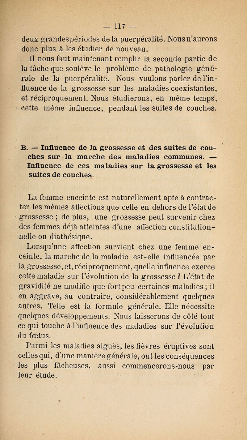 deux grandes périodes delà puerpéralité. Nous n'aurons donc plus à les étudier de nouveau. Il nous faut maintenant remplir la seconde partie de la tâche que soulève le problème de pathologie géné- rale de la puerpérahté. Nous voulons parler de l'in- fluence de la grossesse sur les maladies coexistantes, et réciproquement. Nous étudierons, en même temps, cette même influence, pendant les suites de couches. B. — Influence de Ja grossesse et des suites de cou- ches sur la marche des maladies communes. — Influence de ces maladies sur la grossesse et les suites de couches. La femme enceinte est naturellement apte à contrac- ter les mêmes afl'ections que celle en dehors de l'état de grossesse ; de plus, une grossesse peut survenir chez des femmes déjà atteintes d^'une afî'ection constitution- nelle ou diathésique. Lorsqu'une affection survient chez une femme en- ceinte, la marche de la maladie est-elle influencée par la grossesse, et, réciproquement, quelle influence exerce cette maladie sur révolution de la grossesse ? L'état de gravidité ne modifie que fort peu certaines maladies; il en aggrave, au contraire, considérablement quelques autres. Telle est la formule générale. Elle nécessite quelques développements. Nous laisserons de côté tout ce qui touche à l'influence des maladies sur l'évolution du fœtus. Parmi les maladies aiguës, les fièvres éruptives sont celles qui, d'une manière générale, ont les conséquences les plus fâcheuses, aussi commencerons-nous par leur étude.