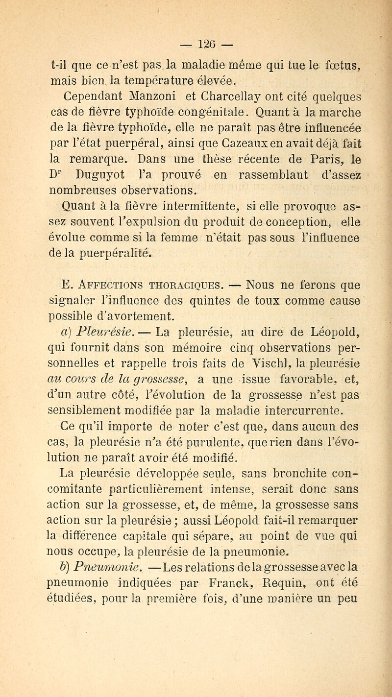 t-il que ce n'est pas la maladie même qui tue le fœtus, mais bien la température élevée. Cependant Manzoni et Charcellay ont cité quelques cas de fièvre typhoïde congénitale. Quant à la marche de la fièvre typhoïde, elle ne paraît pas être influencée par l'état puerpéral, ainsi que Cazeaux en avait déjà fait la remarque. Dans une thèse récente de Paris, le D Duguyot l'a prouvé en rassemblant d'assez nombreuses observations. Quant à la fièvre intermittente, si elle provoque as- sez souvent Texpulsion du produit de conception, elle évolue comme si la femme n'était pas sous l'influence de la puerpérahté. E. Affections thoraciques. — Nous ne ferons que signaler l'influence des quintes de toux comme cause possible d'avortement. a) Pleurésie. — La pleurésie, au dire de Léopold, qui fournit dans son mémoire cinq observations per- sonnelles et rappelle trois faits de Vischl, la pleurésie au cours de la grossesse, a une issue favorable, et, d^un autre côté, révolution de la grossesse n'est pas sensiblement modifiée par la maladie intercurrente. Ce qu'il importe de noter c'est que, dans aucun des cas, la pleurésie n'a été purulente, que rien dans l'évo- lution ne paraît avoir été modifié. La pleurésie développée seule, sans bronchite con- comitante particulièrement intense, serait donc sans action sur la grossesse, et, de même, la grossesse sans action sur la pleurésie ; aussi Léopold fait-il remarquer la différence capitale qui sépare, au point de vue qui nous occupe^ la pleurésie de la pneumonie. b) Pneumonie. —Les relations de la grossesse avec la pneumonie indiquées par Franck, Requin, ont été étudiées, pour la première fois, d'une manière un peu