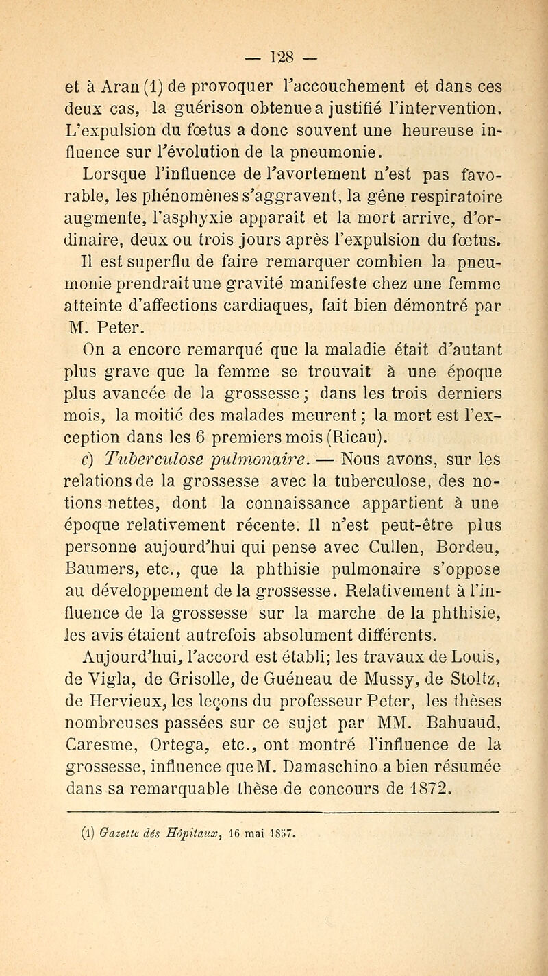 et à Aran (1) de provoquer raccouchement et dans ces deux cas, la guérison obtenue a justifié l'intervention. L'expulsion du fœtus a donc souvent une heureuse in- fluence sur révolution de la pneumonie. Lorsque l'influence de Tavortement n'est pas favo- rable, les phénomènes s'aggravent, la gêne respiratoire augmente, l'asphyxie apparaît et la mort arrive, d'or- dinaire, deux ou trois jours après l'expulsion du foetus. Il est superflu de faire remarquer combien la pneu- monie prendrait une gravité manifeste chez une femme atteinte d'aâections cardiaques, fait bien démontré par M. Peter. On a encore remarqué que la maladie était d'autant plus grave que la femme se trouvait à une époque plus avancée de la grossesse ; dans les trois derniers mois, la moitié des malades meurent ; la mort est l'ex- ception dans les 6 premiers mois (Ricau). c) Tuberculose puhno7iaire. — Nous avons, sur les relations de la grossesse avec la tuberculose, des no- tions nettes, dont la connaissance appartient à une époque relativement récente. Il n'est peut-être plus personne aujourd'hui qui pense avec Cullen, Bordeu, Bauraers, etc., que la phthisie pulmonaire s'oppose au développement delà grossesse. Relativement à l'in- fluence de la grossesse sur la marche de la phthisie, les avis étaient autrefois absolument difl'érents. Aujourd'hui^, l'accord est établi; les travaux de Louis, de Vigla, de Grisolle, de Guéneau de Mussy, de Stoltz, de Hervieux, les leçons du professeur Peter, les thèses nombreuses passées sur ce sujet par MM. Bahuaud, Caresme, Ortega, etc., ont montré l'influence de la grossesse, influence que M. Damaschino a bien résumée dans sa remarquable thèse de concours de 1872. (l) Gazeitc dés Hdpiiaicx, 16 mai 1837.