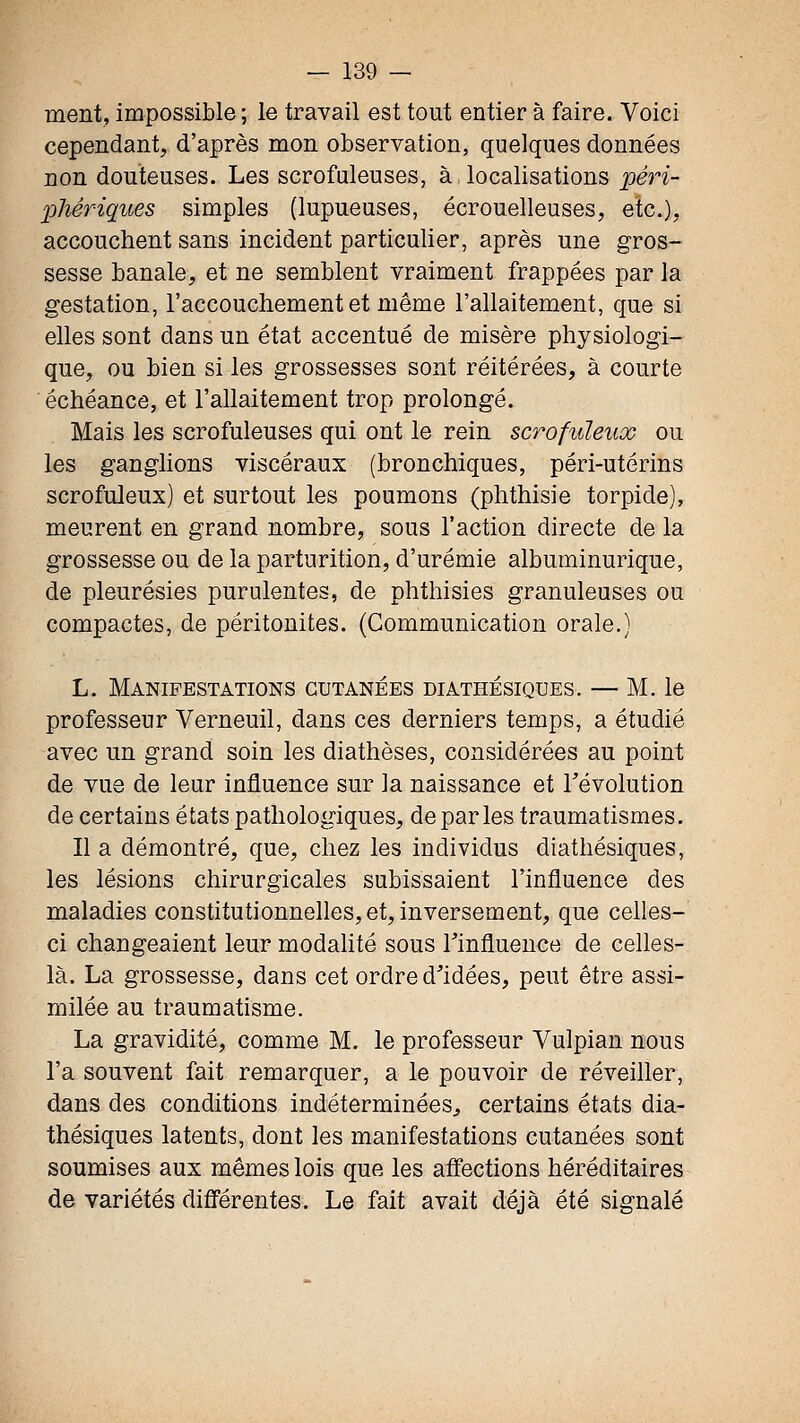 ment, impossible ; le travail est tout entier à faire. Voici cependant, d'après mon observation, quelques données non douteuses. Les scrofuleuses, à. localisations péri- phériques simples (lupueuses, écrouelleuses, etc.), accouchent sans incident particulier, après une gros- sesse banale, et ne semblent vraiment frappées par la gestation, l'accouchement et même l'allaitement, que si elles sont dans un état accentué de misère physiologi- que, ou bien si les grossesses sont réitérées, à courte échéance, et l'allaitement trop prolongé. Mais les scrofuleuses qui ont le rein scrofuïeux ou les ganglions viscéraux (bronchiques, péri-utérins scrofuïeux) et surtout les poumons (phthisie torpide), meurent en grand nombre, sous l'action directe de la grossesse ou de la parturition, d'urémie albuminurique, de pleurésies purulentes, de phthisies granuleuses ou compactes, de péritonites. (Communication orale.) L. Manifestations cutanées diathésiques. — M. le professeur Verneuil, dans ces derniers temps, a étudié avec un grand soin les diathèses, considérées au point de vue de leur influence sur la naissance et l'évolution de certains états pathologiques, déparies traumatismes. Il a démontré, que, chez les individus diathésiques, les lésions chirurgicales subissaient l'influence des maladies constitutionnelles, et, inversement, que celles- ci changeaient leur modalité sous Tinfluence de celles- là. La grossesse, dans cet ordre d'idées, peut être assi- milée au traumatisme. La gravidité, comme M. le professeur Vulpian nous l'a souvent fait remarquer, a le pouvoir de réveiller, dans des conditions indéterminées^ certains états dia- thésiques latents, dont les manifestations cutanées sont soumises aux mêmes lois que les affections héréditaires de variétés diâ'érentes. Le fait avait déjà été signalé