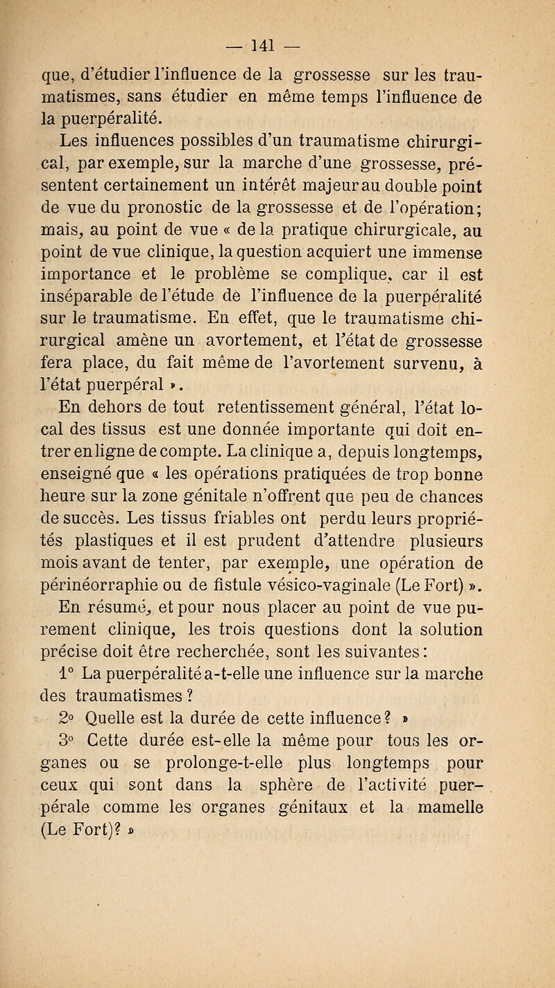 que, d'étudier l'influence de la grossesse sur les trau- matismes, sans étudier en même temps l'influence de la puerpéralité. Les influences possibles d'un traumatisme chirurgi- cal, par exemple, sur la marche d'une grossesse, pré- sentent certainement un intérêt majeurau double point de vue du pronostic de la grossesse et de l'opération; mais, au point de vue « de la pratique chirurgicale, au point de vue clinique, la question acquiert une immense importance et le problème se complique, car il est inséparable de l'étude de l'influence de la puerpéralité sur le traumatisme. En effet, que le traumatisme chi- rurgical amène un avortement, et Tétat de grossesse fera place, du fait même de l'avortement survenu, à l'état puerpéral ». En dehors de tout retentissement général, l'état lo- cal des tissus est une donnée importante qui doit en- trer enhgne décompte. La clinique a, depuis longtemps, enseigné que « les opérations pratiquées de trop bonne heure sur la zone génitale n'ofl'rent que peu de chances de succès. Les tissus friables ont perdu leurs proprié- tés plastiques et il est prudent d'attendre plusieurs mois avant de tenter, par exemple, une opération de périnéorraphie ou de fistule vésico-vaginale (Le Fort) ». En résuméj, et pour nous placer au point de vue pu- rement clinique, les trois questions dont la solution précise doit être recherchée, sont les suivantes: 1° La puerpéralité a-t-elle une influence sur la marche des traumatismes ? 2° Quelle est la durée de cette influence ? » 3° Cette durée est-elle la même pour tous les or- ganes ou se prolonge-t-elle plus longtemps pour ceux qui sont dans la sphère de l'activité puer- pérale comme les organes génitaux et la mamelle (Le Fort)? i.