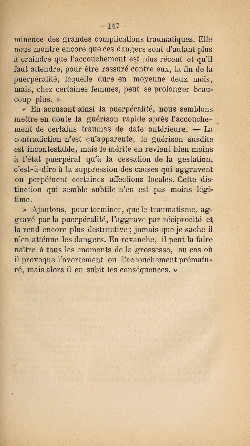 minence des grandes complications traumatiques. Elle nous montre encore que ces dangers sont d'autant plus à craindre que l'accouchement est plus récent et qu'il faut attendre, pour être rassuré contre eux, la fin de la puerpéralité, laquelle dure en moyenne deux mois, mais, chez certaines femmes, peut se prolonger beau- coup plus. » « En accusant ainsi la puerpéralité, nous semblons mettre en doute la guérison rapide après l'accouche- ment de certains traumas de date antérieure. — La contradiction n'est qu'apparente, la guérison susdite est incontestable, mais le mérite en revient bien moins à Tétat puerpéral qu'à la cessation de la gestation, c'est-à-dire à la suppression des causes qui aggravent ou perpétuent certaines affections locales. Cette dis- tinction qui semble subtile n'en est pas moins légi- time. » Ajoutons, pour terminer, que le traumatisme, ag- gravé par la puerpéralité, Taggrave par réciprocité et la rend encore plus destructive ; jamais que je sache il n'en atténue les dangers. En revanche, il peut la faire naître à tous les moments de la grossesse, au cas où il provoque l'avortement ou l'accouchement prématu- ré, mais alors il en subit les conséquences. »