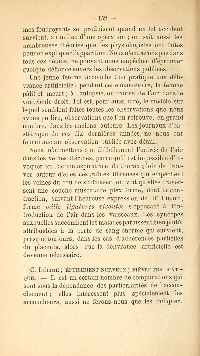 mes foudroyants se produisent quand un tel accident survient, au milieu d'une opération ; on sait aussi les nombreuses théories que les physiologistes ont faites pour en expliquer l'apparition. Nous n'entrerons pas dans tous ces détails, ne pouvant nous empêcher d'éprouver quelque défiance envers les observations publiées. Une jeune femme accouche : on pratique une déli- vrance artificielle ; pendant cette manœuvre, la femme pâlit et meurt ; à Tautopsie, on trouve de l'air dans le ventricule droit. Tel est, pour ainsi dire, le modèle sur lequel semblent faites toutes les observations que nous avons pu lire, observations que l'on retrouve, en grand nombre, dans les anciens auteurs. Les journaux d'ob- stétrique de ces dix dernières années, ne nous ont fourni aucune observation pubhée avec détail. Nous n'admettons que difficilement l'entrée de l'air dans les veines utérines, parce qu'il est impossible d'in- voquer ici l'action aspiratrice du thorax ; loin de trou- ver autour d'elles ces gaines fibreuses qui empêchent les veines du cou de s'affaisser^ on voit qu'elles traver- sent une couche musculaire plexiforme, dont la con- traction, suivant l'heureuse expression du D'' Pinard, forme mille Ugatu7^es vivacités s'opposant à l'in- troduction de l'air dans les vaisseaux. Les syncopes auxquelles succombent les malades paraissent bien plutôt attribuables à la perte de sang énorme qui survient, presque toujours, dans les cas d'adhérences partielles du placenta, alors que la délivrance artificielle est devenue nécessaire. G. Délire; épuisement nerveux ; fièvretraumati- QUE. — Il est un certain nombre de complications qui sont sous la dépendance des particularités de l'accou- chement ; elles intéressent plus spécialement les accoucheurs, aussi ne ferons-nous que les indiquer.