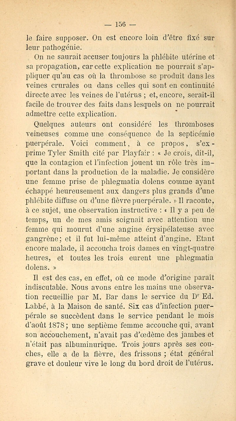 le faire supposer. On est encore loin d'être fixé sur leur pathogénie. On ne saurait accuser toujours la phlébite utérine et sa propagation, car cette explication ne pourrait s'ap- phquer qu'au cas où la thrombose se produit dans les veines crurales ou dans celles qui sont en continuité directe avec les veines de l'utérus ; et, encore, serait-il facile de trouver des faits dans lesquels on ne pourrait admettre cette explication. Quelques auteurs ont considéré les thromboses veineuses comme une conséquence de la septicémie puerpérale. Voici comment, à ce propos, s'ex - prime Tyler Smith cité par Playfair : « Je crois, dit-il, que la contagion et l'infection jouent un rôle très im- portant dans la production de la maladie. Je considère une femme prise de phlegmatia dolens comme ayant échappé heureusement aux dangers plus grands d'une phlébite diffuse ou d'une fièvre puerpérale. » Il raconte, à ce sujet, une observation instructive : « Il y a peu de temps, un de mes amis soignait avec attention une femme qui mourut d'une angine érysipélateuse avec gangrène; et il fut lui-même atteint d'angine. Etant encore malade, il accoucha trois dames en vingt-quatre heures, et toutes les trois eurent une phlegmatia dolens. » Il est des cas, en effet, où ce mode d'origine parait indiscutable. Nous avons entre les mains une observa- tion recueilhe par M. Bar dans le service du D'' Ed. Labbé, à la Maison de santé. Six cas d'infection puer- pérale se succèdent dans le service pendant le mois d'août 1878; une septième femme accouche qui, avant son accouchement, n'avait pas d'oedème des jambes et n'était pas albuminurique. Trois jours après ses cou- ches, elle a de la fièvre, des frissons ; état général grave et douleur vive le long du bord droit de l'utérus.