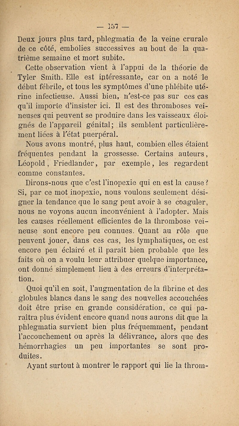 Deux jours plus tard, phlegmatia de la veine crurale de ce côté, embolies successives au bout de la qua- trième semaine et mort subite. Cette observation vient à l'appui de la théorie de Tyier Smith. Elle est intéressante, car on a noté le début fébrile^ et tous les symptômes d'une phlébite uté- rine infectieuse. Aussi bien, n'est-ce pas sur ces cas qu'il importe d'insister ici. Il est des thromboses vei- neuses qui peuvent se produire dans les vaisseaux éloi- gnés de l'appareil génital; ils semblent particulière- ment liées à fétat puerpéral. Nous avons montré, plus haut, combien elles étaient fréquentes pendant la grossesse. Certains auteurs, Léopold, Friedlander, par exemple, les regardent comme constantes. Dirons-nous que c'est l'inopexie qui en est la cause? Si, par ce mot inopexie, nous voulons seulement dési- gner la tendance que le sang peut avoir à se coaguler, nous ne voyons aucun inconvénient à l'adopter. Mais les causes réellement efficientes de la thrombose vei- neuse sont encore peu connues. Quant au rôle que peuvent jouer, dans ces cas, les lymphatiques, on est encore peu éclairé et il parait bien probable que les faits où on a voulu leur attribuer quelque importance, ont donné simplement lieu à des erreurs d'interpréta- tion. Quoi qu'il en soit, l'augmentation de la fibrine et des globules blancs dans le sang des nouvelles accouchées doit être prise en grande considération, ce qui pa- raîtra plus évident encore quand nous aurons dit que la phlegmatia survient bien plus fréquemment, pendant l'accouchement ou après la délivrance, alors que des hémorrhagies un peu importantes se sont pro- duites. Ayant surtout à montrer le rapport qui lie la throm-