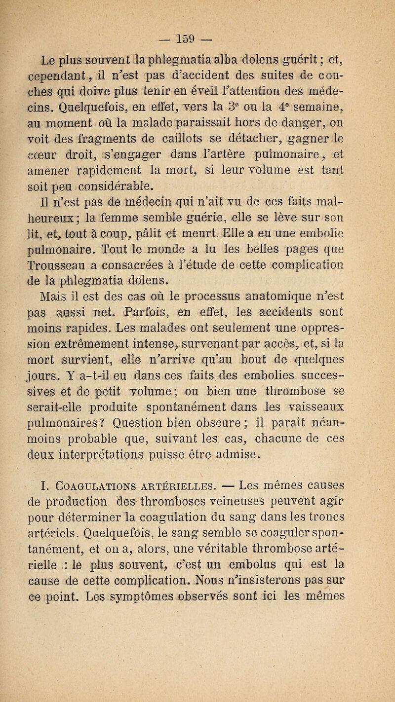 Le plussonyient laphlegmatiaalba clolens guérit; et, cependant, il n^est pas d'accident des suites de cou- ches qui doive plus tenir en éveil Tattention des méde- cins. Quelquefois, en eJïet, vers la S ou la 4® semaine, au moment où la malade paraissait hors de danger, on voit des fragments de caillots se détacher, gagner le cœur droit, s'engager dans l'artèrB pulmonaire, et amener rapidement la mort, si leur volume est tant soit peu considérable. Il n'est pas de médecin qui n'ait vu de ces faits mal- heureux; la femme semble guérie, elle se lève sur son lit, et^ tout à coup, pâlit et meurt. Elle a eu une embolie pulmonaire. Tout le monde a lu les belles pages que Trousseau a consacrées à l'étude de cette complication de la phlegmatia dolens. Mais il est des cas où le processus anatomique n'est pas aussi net. Parfois, en effet, les accidents sont moins rapides. Les malades ont seulement une oppres- sion extrêmement intense, survenant par accès, et, si la mort survient, elle n'arrive qu'au bout de quelques jours. Y a-t-il eu dans ces faits des embolies succes- sives et de petit volume ; ou bien une thrombose se serait-elle produite spontanément dans les vaisseaux pulmonaires ? Question bien obscure ; il paraît néan- moins probable que, suivant les cas, chacune de ces deux interprétations puisse être admise. L Coagulations artérielles. — Les mêmes causes de production des thromboses veineuses peuvent agir pour déterminer la coagulation du sang dans les troncs artériels. Quelquefois, le sang semble se coaguler spon- tanément, et on a, alors, une véritable thrombose arté- rielle : le plus souvent, c'est un embolus qui est la cause de cette comphcation. Nous n'insisterons pas sur ce point. Les symptômes observés sont ici les mêmes