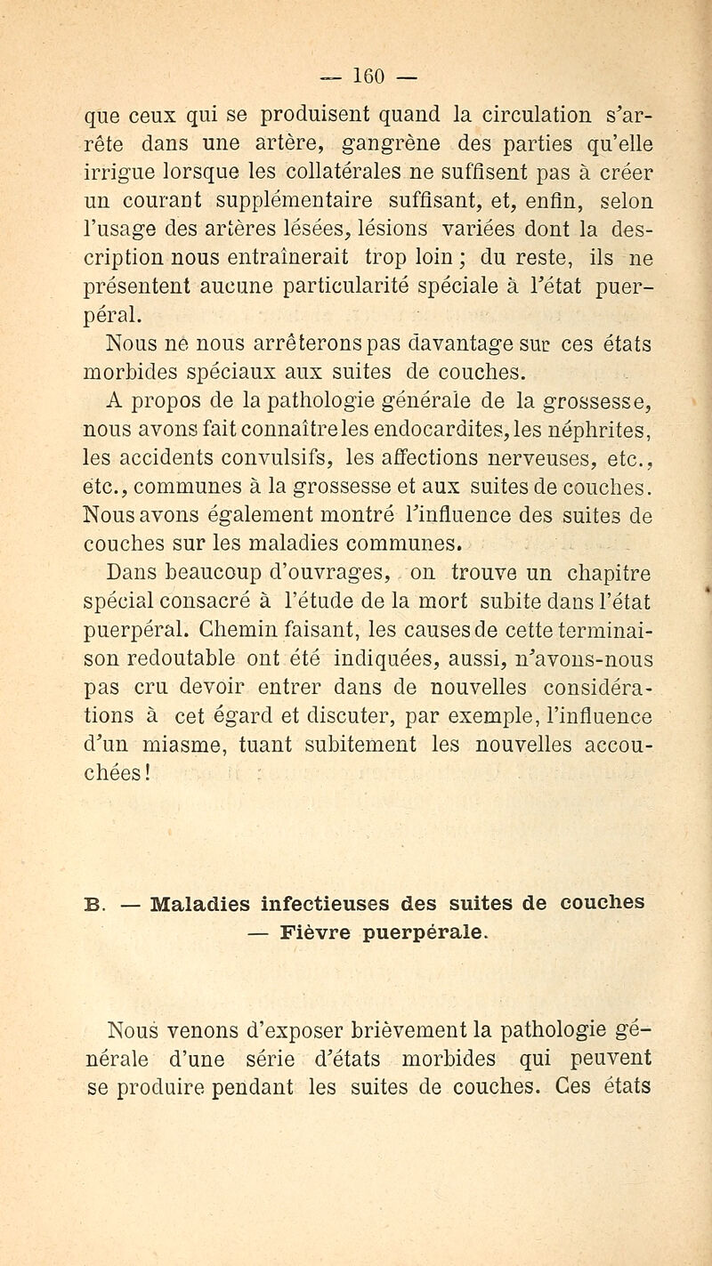 que ceux qui se produisent quand la circulation s'ar- rête dans une artère, gangrène des parties qu'elle irrigue lorsque les collatérales ne suffisent pas à créer un courant supplémentaire suffisant, et, enfin, selon l'usage des artères lésées^ lésions variées dont la des- cription nous entraînerait trop loin ; du reste, ils ne présentent aucune particularité spéciale à Tétat puer- péral. Nous ne nous arrêterons pas davantage suc ces états morbides spéciaux aux suites de couches. A propos de la pathologie générale de la grossesse, nous avons fait connaître les endocardites, les néphrites, les accidents convulsifs, les affections nerveuses, etc., etc., communes à la grossesse et aux suites de couches. Nous avons également montré Tinfluence des suites de couches sur les maladies communes. Dans beaucoup d'ouvrages, on trouve un chapitre spécial consacré à l'étude de la mort subite dans l'état puerpéral. Chemin faisant, les causes de cette terminai- son redoutable ont été indiquées, aussi, n^'avons-nous pas cru devoir entrer dans de nouvelles considéra- tions à cet égard et discuter, par exemple, l'influence d'un miasme, tuant subitement les nouvelles accou- chées! Maladies infectieuses des suites de couches — Fièvre puerpérale. Nous venons d'exposer brièvement la pathologie gé- nérale d'une série d'états morbides qui peuvent se produire pendant les suites de couches. Ces états