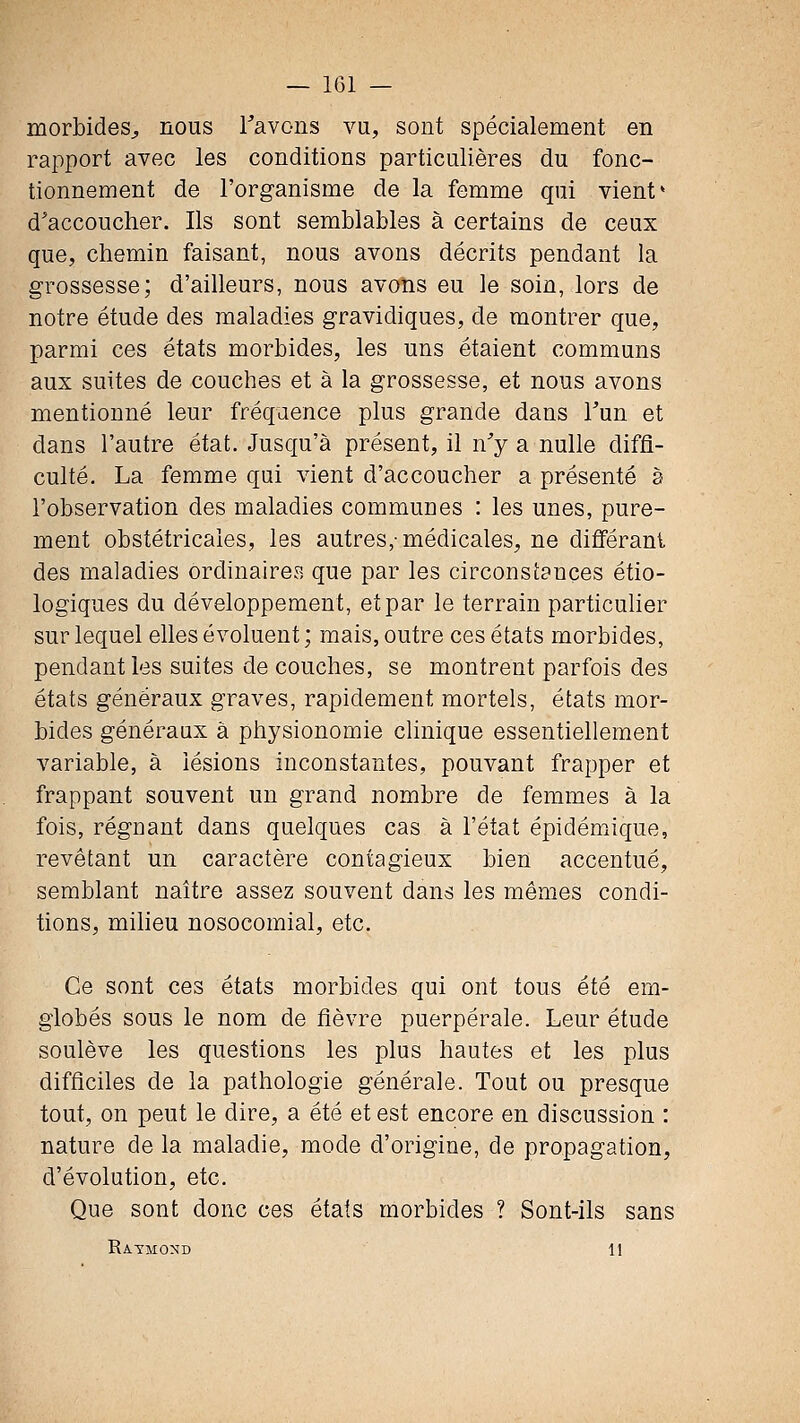 morbides^, nous Tavons vu, sont spécialement en rapport avec les conditions particulières du fonc- tionnement de l'organisme de la femme qui vient* d'accoucher. Ils sont semblables à certains de ceux que, chemin faisant, nous avons décrits pendant la grossesse; d'ailleurs, nous avons eu le soin, lors de notre étude des maladies gravidiques, de montrer que, parmi ces états morbides, les uns étaient communs aux suites de couches et à la grossesse, et nous avons mentionné leur fréquence plus grande dans Tun et dans l'autre état. Jusqu'à présent, il n'y a nulle diffi- culté. La femme qui vient d'accoucher a présenté à l'observation des maladies commuues : les unes, pure- ment obstétricales, les autres,-médicales, ne différant des maladies ordinaires que par les circonstances étio- logiques du développement, et par le terrain particulier sur lequel elles évoluent ; mais, outre ces états morbides, pendant les suites de couches, se montrent parfois des états généraux graves, rapidement mortels, états mor- bides généraux à physionomie clinique essentiellement variable, à lésions inconstantes, pouvant frapper et frappant souvent un grand nombre de femmes à la fois, réguant dans quelques cas à l'état épidémique, revêtant un caractère contagieux bien accentué, semblant naître assez souvent dans les mêmes condi- tions, miheu nosocomial, etc. Ce sont ces états morbides qui ont tous été em- giobés sous le nom de fièvre puerpérale. Leur étude soulève les questions les plus hautes et les plus difficiles de la pathologie générale. Tout ou presque tout, on peut le dire, a été et est encore en discussion : nature de la maladie, mode d'origine, de propagation, d'évolution, etc. Que sont donc ces états morbides ? Sont-ils sans Raymond 11