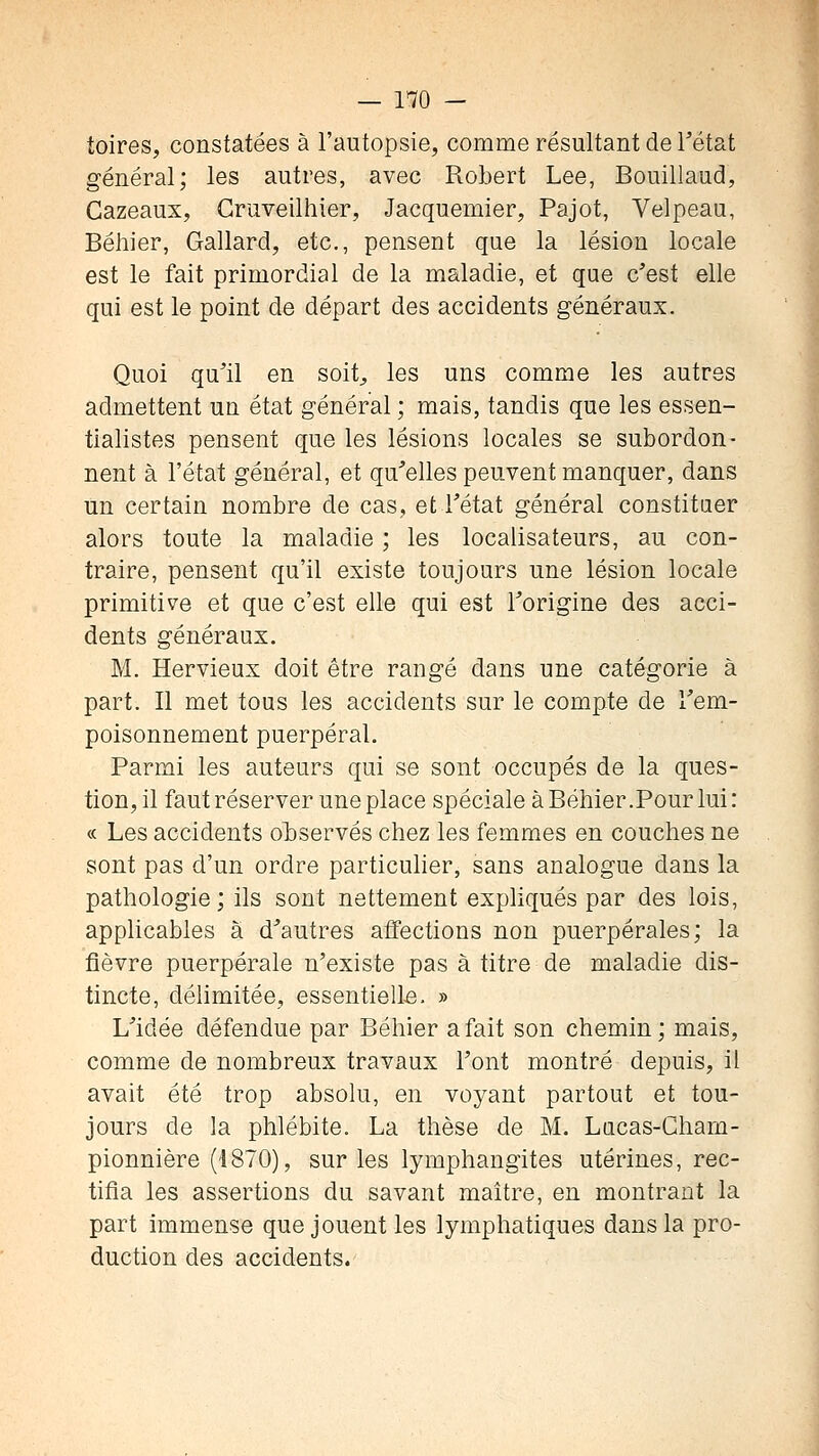 toires, constatées à l'autopsie, comme résultant de Tétat général; les autres, avec Robert Lee, Bouillaud, Cazeaux, Gruveilhier, Jacquemier, Pajot, Velpeau, Béliier, Gallard, etc., pensent que la lésion locale est le fait primordial de la maladie, et que c'est elle qui est le point de départ des accidents généraux. Quoi qu'il en soit^, les uns comme les autres admettent un état général ; mais, tandis que les essen- tialistes pensent que les lésions locales se subordon- nent à l'état général, et qu'elles peuvent manquer, dans un certain nombre de cas, et l'état général constituer alors toute la maladie ; les localisateurs, au con- traire, pensent qu'il existe toujours une lésion locale primitive et que c'est elle qui est l'origine des acci- dents généraux. M. Hervieux doit être rangé dans une catégorie à part. Il met tous les accidents sur le compte de l'em- poisonnement puerpéral. Parmi les auteurs qui se sont occupés de la ques- tion, il faut réserver une place spéciale à Béhier .Pour lui : « Les accidents observés chez les femmes en couches ne sont pas d'un ordre particulier, sans analogue dans la pathologie; ils sont nettement expliqués par des lois, applicables a d'autres affections non puerpérales; la fièvre puerpérale n'existe pas à titre de maladie dis- tincte, délimitée, essentielle. » L'idée défendue par Béhier a fait son chemin; mais, comme de nombreux travaux l'ont montré depuis, il avait été trop absolu, en voyant partout et tou- jours de la phlébite. La thèse de M. Lacas-Gham- pionnière (1870), sur les lymphangites utérines, rec- tifia les assertions du savant maître, en montrant la part immense que jouent les lymphatiques dans la pro- duction des accidents.