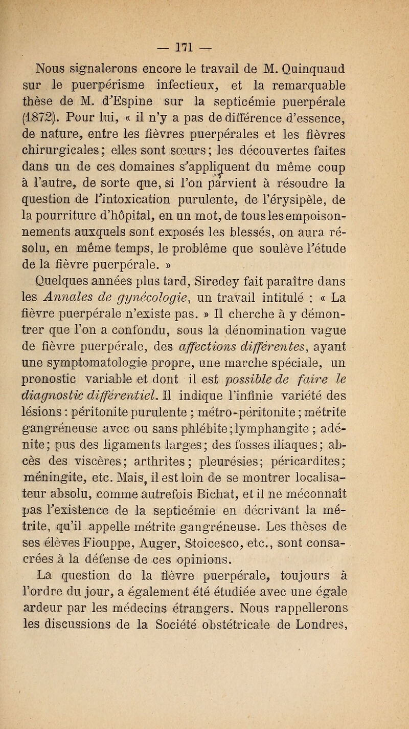 Nous signalerons encore le travail de M. Quinquaud sur le puerpérisme infectieux, et la remarquable thèse de M. d^Espine sur la septicémie puerpérale (1872). Pour lui, « il n'y a pas de différence d'essence, de nature, entre les fièvres puerpérales et les fièvres chirurgicales; elles sont sœurs; les découvertes faites dans un de ces domaines s^apphguent du même coup à l'autre, de sorte que, si l'on parvient à résoudre la question de l'intoxication purulente, de l'érysipèle, de la pourriture d'hôpital, en un mot, de tous les empoison- nements auxquels sont exposés les blessés, on aura ré- solu, en même temps, le problême que soulève Tétude de la fièvre puerpérale. » Quelques années plus tard, Siredey fait paraître dans les Annales de gynécologie, un travail intitulé : « La fièvre puerpérale n'existe pas. » Il cherche à y démon- trer que l'on a confondu, sous la dénomination vague de fièvre puerpérale, des affections différentes, ayant une symptomatologie propre, une marche spéciale, un pronostic variable et dont il est possible de faire le diagnostic différentiel. Il indique l'infinie variété des lésions : péritonite purulente ; métro-péritonite ; métrite gangreneuse avec ou sans phlébite;lymphangite ; adé- nite; pus des ligaments larges; des fosses ihaques; ab- cès des viscères; arthrites; pleurésies; péricardites; méningite, etc. Mais, il est loin de se montrer locahsa- teur absolu, comme autrefois Bichat, et il ne méconnaît pas Texistence de la septicémie en décrivant la mé- trite, qu'il appelle métrite gangreneuse. Les thèses de ses élèves Fiouppe, Auger, Stoicesco, etc., sont consa- crées à la défense de ces opinions. La question de la fièvre puerpérale, toujours à l'ordre du jour, a également été étudiée avec une égale ardeur par les médecins étrangers. Nous rappellerons les discussions de la Société obstétricale de Londres,