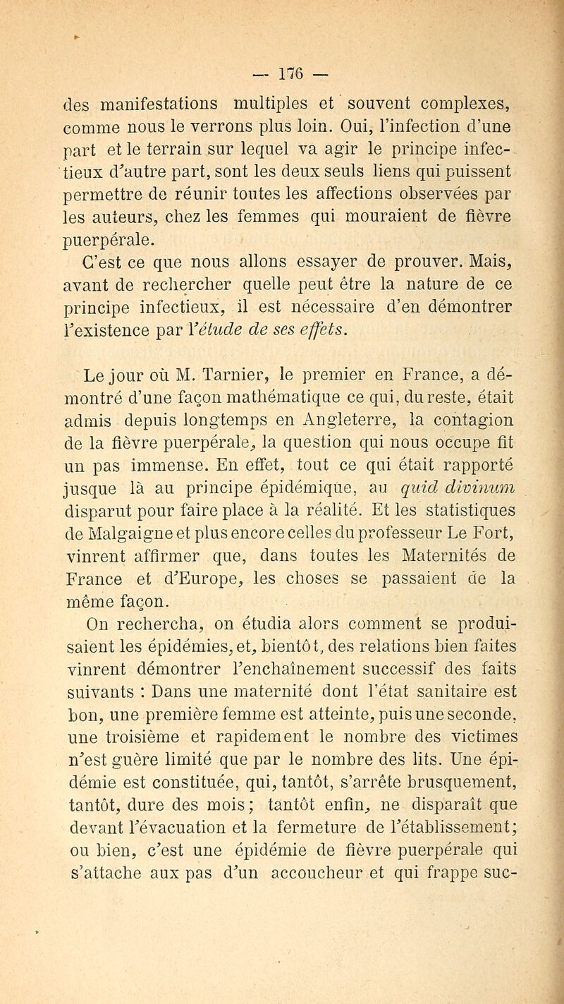 des manifestations multiples et souvent complexes, comme nous le verrons plus loin. Oui, l'infection d'une part et le terrain sur lequel va agir le principe infec- tieux d^autre part, sont les deux seuls liens qui puissent permettre de réunir toutes les affections observées par les auteurs, chez les femmes qui mouraient de fièvre puerpérale. C'est ce que nous allons essayer de prouver. Mais, avant de reclierctier quelle peut être la nature de ce principe infectieux, il est nécessaire d'en démontrer Texistence par Yélude de ses effets. Le jour où M. Tarnier, le premier en France, a dé- montré d'une façon mathématique ce qui, du reste, était admis depuis longtemps en Angleterre, la contagion de la fièvre puerpérale^, la question qui nous occupe fit un pas immense. En effet, tout ce qui était rapporté jusque là au principe épidémique, au quid divinum disparut pour faire place à la réahté. Et les statistiques de Malgaigne et plus encore celles du professeur Le Fort, vinrent affirmer que, dans toutes les Maternités de France et d'Europe, les choses se passaient de la même façon. On rechercha, on étudia alors comment se produi- saient les épidémies,et, bientôt, des relations bien faites vinrent démontrer l'enchaînement successif des faits suivants : Dans une maternité dont l'état sanitaire est bon, une première femme est atteinte, puis une seconde, une troisième et rapidement le nombre des victimes n'est guère limité que par le nombre des hts. Une épi- démie est constituée, qui, tantôt, s'arrête brusquement, tantôt, dure des mois; tantôt enfin, ne disparaît que devant l'évacuation et la fermeture de l'établissement; ou bien, c'est une épidémie de fièvre puerpérale qui s'attache aux pas d'un accoucheur et qui frappe suc-