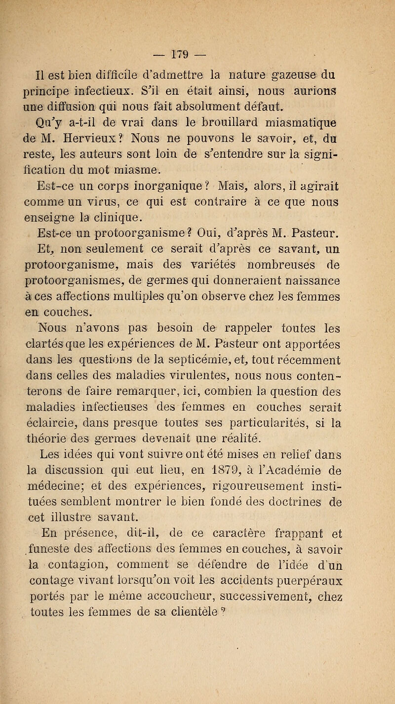 Il est bien difficile d'admettre la nature gazeuse du principe infectieux. S'il en était ainsi, nous aurions une diffusion qui nous fait absolument défaut. Qu'y a-t-il de vrai dans le brouillard miasmatique de M. Hervieux ? Nous ne pouvons le savoir, et, du reste, les auteurs sont loin de s'entendre sur la signi- fication du mot miasme. Est-ce un corps inorganique? Mais, alors, il agirait comme un virus, ce qui est contraire à ce que nous enseigne la clinique. Est-ce un protoorganisme? Oui, d'après M. Pasteur. Et^ non seulement ce serait d'après ce savant, un protoorganisme, mais des variétés nombreuses de protoorganismes, de germes qui donneraient naissance à ces affections multiples qu'on observe chez les femmes en couches. Nous n'avons pas besoin de rappeler toutes les clartés que les expériences de M. Pasteur ont apportées dans les questions de la septicémie, et, tout récemment dans celles des maladies virulentes, nous nous conten- terons de faire remarquer, ici, combien la question des maladies infectieuses des femmes en couches serait éclaircie, dans presque toutes ses particularités, si la théorie des germes devenait une réalité. Les idées qui vont suivre ont été mises en relief dans la discussion qui eut lieu, en 1879, à l'Académie de médecine; et des expériences, rigoureusement insti- tuées semblent montrer le bien fondé des doctrines de cet illustre savant. En présence, dit-il, de ce caractère frappant et .funeste des affections des femmes en couches, à savoir la contagion, comment se défendre de l'idée d'un contage vivant lorsqu'on voit les accidents puerpéraux portés par le même accoucheur, successivement, chez toutes les femmes de sa chentèle ^