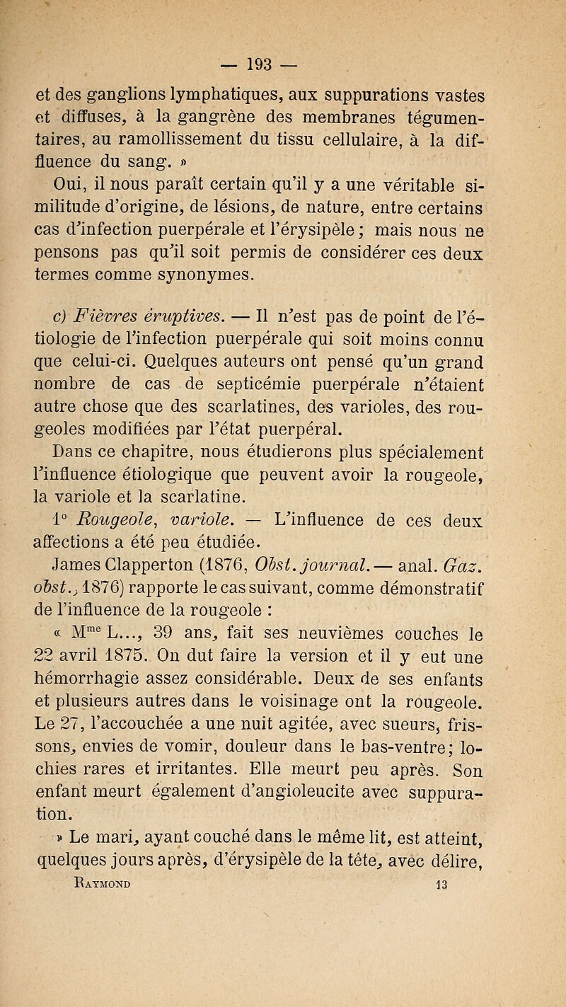 et des ganglions lymphatiques, aux suppurations vastes et diffuses, à la gangrène des membranes tégumen- taires, au ramollissement du tissu cellulaire, à la dif- fluence du sang. » Oui, il nous paraît certain qu'il y a une véritable si- militude d'origine, de lésions, de nature, entre certains cas d'infection puerpérale et l'érysipèle ; mais nous ne pensons pas qu'il soit permis de considérer ces deux termes comme synonymes. c) Fièvres éruptives. — Il n'est pas de point de l'é- tiologie de Tinfection puerpérale qui soit moins connu que celui-ci. Quelques auteurs ont pensé qu'un grand nombre de cas de septicémie puerpérale n'étaient autre chose que des scarlatines, des varioles, des rou- geoles modifiées par l'état puerpéral. Dans ce chapitre, nous étudierons plus spécialement l'influence étiologique que peuvent avoir la rougeole, la variole et la scarlatine. 1° Rougeole, variole. — L'influence de ces deux affections a été pea étudiée. James Clapperton (1876, Olsi. journal.— anal. Gaz. odst.j 1876) rapporte le cas suivant, comme démonstratif de l'influence de la rougeole : ce M'^'^L..., 39 ans^ fait ses neuvièmes couches le 22 avril 1875. On dut faire la version et il y eut une hémorrhagie assez considérable. Deux de ses enfants et plusieurs autres dans le voisinage ont la rougeole. Le 27, l'accouchée a une nuit agitée, avec sueurs, fris- sons^ envies de vomir, douleur dans le bas-ventre; lo- chies rares et irritantes. Elle meurt peu après. Son enfant meurt également d'angioleucite avec suppura- tion. » Le mari^ ayant couché dans le même ht, est atteint, quelques jours après, d'érysipèle de la tête^ avec déhre, Raymond 13