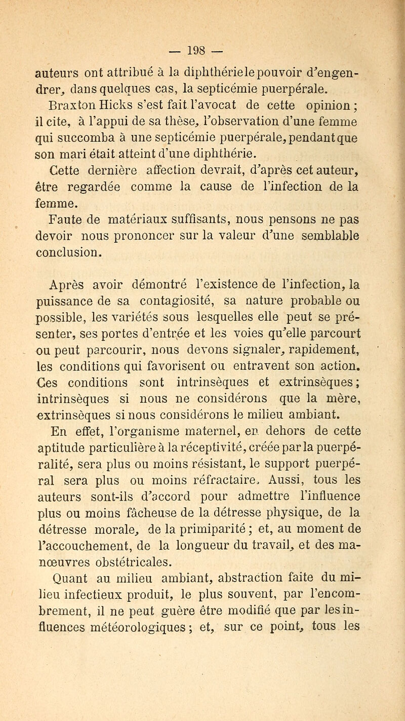 auteurs ont attribué à la diphthériele pouvoir d^'engen- drer^ dans quelques cas, la septicémie puerpérale. Braxton Hicks s'est fait l'avocat de cette opinion ; il cite, à l'appui de sa thèse, Tobservation d'une femme qui succomba à une septicémie puerpérale, pendant que son mari était atteint d'une diphthérie. Cette dernière affection devrait, d'après cet auteur, être regardée comme la cause de l'infection de la femme. Faute de matériaux suffisants, nous pensons ne pas devoir nous prononcer sur la valeur d'une semblable conclusion. Après avoir démontré l'existence de l'infection, la puissance de sa contagiosité, sa nature probable ou possible, les variétés sous lesquelles elle peut se pré- senter, ses portes d'entrée et les voies qu'elle parcourt ou peut parcourir, nous devons signaler^ rapidement, les conditions qui favorisent ou entravent son action. Ces conditions sont intrinsèques et extrinsèques; intrinsèques si nous ne considérons que la mère, extrinsèques si nous considérons le milieu ambiant. En effet, l'organisme maternel, en dehors de cette aptitude particulière à la réceptivité, créée parla puerpé- ralité, sera plus ou moins résistant, le support puerpé- ral sera plus ou moins réfractaire. Aussi, tous les auteurs sont-ils d'accord pour admettre l'influence plus ou moins fâcheuse de la détresse physique, de la détresse morale, de la primiparité ; et, au moment de l'accouchement, de la longueur du travail, et des ma- nœuvres obstétricales. Quant au milieu ambiant, abstraction faite du mi- lieu infectieux produit, le plus souvent, par l'encom- brement, il ne peut guère être modifié que par les in- fluences météorologiques ; et, sur ce point, tous les