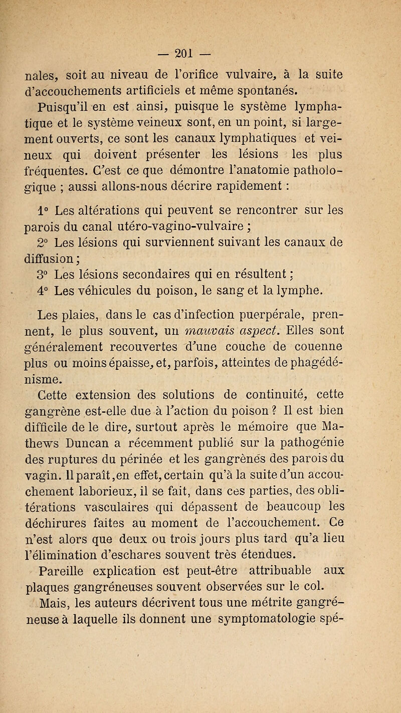 nales, soit au niveau de l'orifice vulvaire, à la suite d'accouchements artificiels et même spontanés. Puisqu'il en est ainsi, puisque le système lympha- tique et le système veineux sont, en un point, si large- ment ouverts, ce sont les canaux lymphatiques et vei- neux qui doivent présenter les lésions les plus fréquentes. C'est ce que démontre l'anatomie patholo- gique ; aussi allons-nous décrire rapidement : 1° Les altérations qui peuvent se rencontrer sur les parois du canal utéro-vagino-vulvaire ; 2° Les lésions qui surviennent suivant les canaux de diffusion; 3° Les lésions secondaires qui en résultent : 4° Les véhicules du poison, le sang et la lymphe. Les plaies, dans le cas d'infection puerpérale, pren- nent, le plus souvent, un mauvais aspect. Elles sont généralement recouvertes d'une couche de couenne plus ou moins épaisse;, et, parfois, atteintes dephagédé- nisme. Cette extension des solutions de continuité, cette gangrène est-elle due à Taction du poison ? Il est bien difficile de le dire, surtout après le mémoire que Ma- thews Duncan a récemment publié sur la pathogénie des ruptures du périnée et les gangrenés des parois du vagin. 11 paraît,en effet,certain qu'à la suite d'un accou- chement laborieux, il se fait, dans ces parties, des obli- térations vasculaires qui dépassent de beaucoup les déchirures faites au moment de l'accouchement. Ce n'est alors que deux ou trois jours plus tard qu'a lieu l'élimination d'eschares souvent très étendues. Pareille explication est peut-être attribuable aux plaques gangreneuses souvent observées sur le col. Mais, les auteurs décrivent tous une métrite gangre- neuse à laquelle ils donnent une symptomatologie spé-