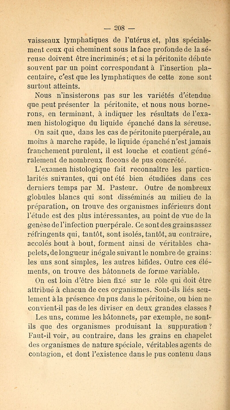 vaisseaux lymphatiques de l'utérus et, plus spéciale- ment ceux qui cheminent sous la face profonde de la sé- reuse doivent être incriminés ; et si la péritonite débute souvent par un point correspondant à l'insertion pla- centaire, c'est que les lymphatiques de cette zone sont surtout atteints. Nous n'insisterons pas sur les variétés d'étendue que peut présenter la péritonite, et nous nous borne- rons, en terminant, à indiquer les résultats de l'exa- men histologique du liquide épanché dans la séreuse. On sait que, dans les cas de péritonite puerpérale, au moins à marche rapide, le liquide épanché n'est jamais franchement purulent, il est louche et contient géné- ralement de nombreux flocons de pus concrète. L'examen histologique fait reconnaître les particu- larités suivantes, qui ont été bien étudiées dans ces derniers temps par M. Pasteur. Outre de nombreux globules blancs qui sont disséminés au milieu de la préparation, on trouve des organismes inférieurs dont l'étude est des plus intéressantes, au point de vue de la genèse de l'infection puerpérale. Ce sont des grains assez réfringents qui, tantôt, sont isolés, tantôt, au contraire, accolés bout à bout, forment ainsi de véritables cha- pelets, de longueur inégale suivant le nombre de grains : les uns sont simples, les autres bifides. Outre ces élé- ments, on trouve des bâtonnets de forme variable. On est loin d'être bien fixé sur le rôle qui doit être attribué à chacun de ces organismes. Sont-ils liés seu- lement à la présence du pus dans le péritoine, ou bien ne convient-il pas de les diviser en deux grandes classes ? Les uns, comme les bâtonnets, par exemple, ne sont- ils que des organismes produisant la suppuration ? Faut-il voir, au contraire, dans les grains en chapelet des organismes de nature spéciale, véritables agents de contagion, et dont l'existence dans le pus contenu dans