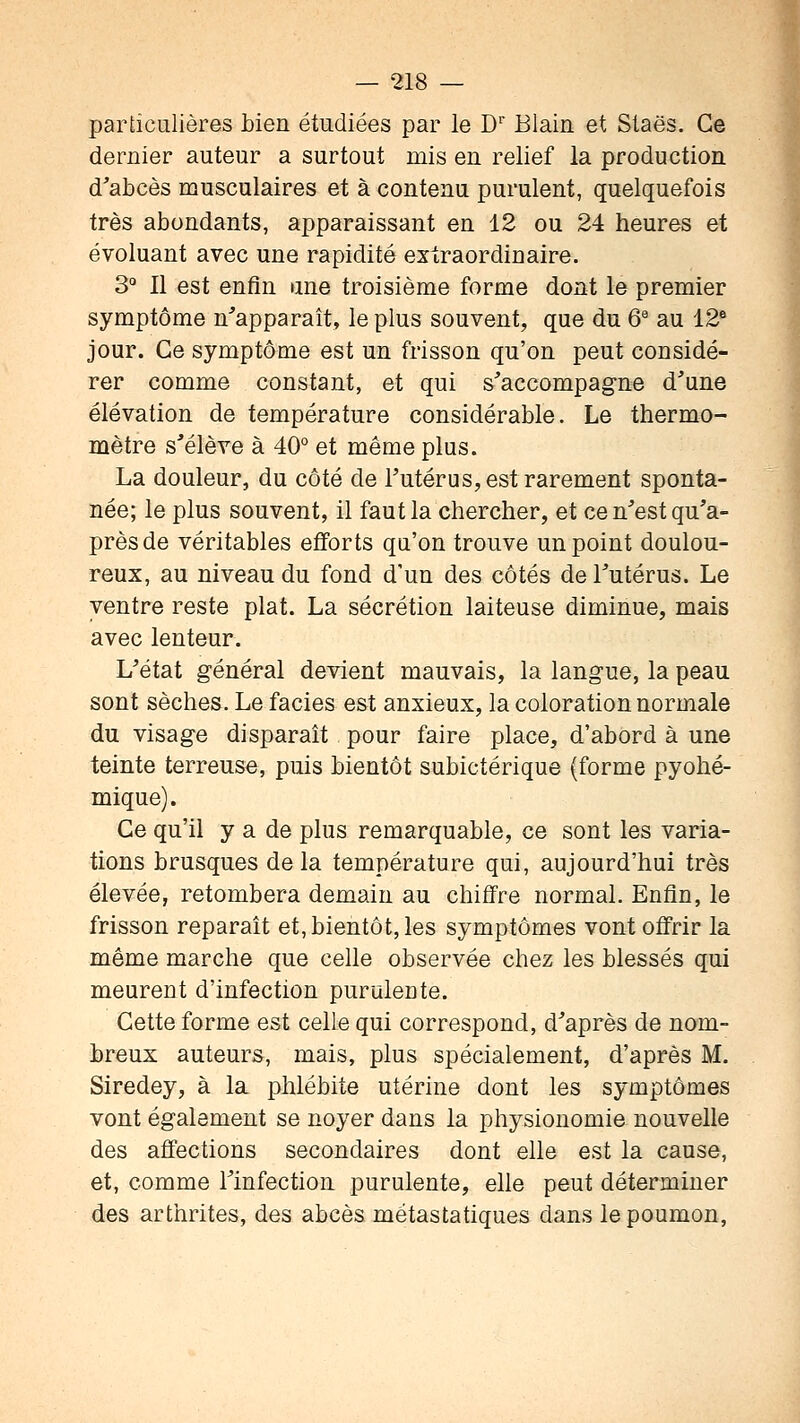 particulières bien étudiées par le D Blain et Staës. Ce dernier auteur a surtout mis en relief la production d'abcès musculaires et à contenu purulent, quelquefois très abondants, apparaissant en 12 ou 24 heures et évoluant avec une rapidité extraordinaire. 3° Il est enfin une troisième forme dont le premier symptôme n'apparaît, le plus souvent, que du 6^ au 12® jour. Ce symptôme est un frisson qu'on peut considé- rer comme constant, et qui s'accompagne d'une élévation de température considérable. Le thermo- mètre s'élève à 40° et même plus. La douleur, du côté de l'utérus, est rarement sponta- née; le plus souvent, il faut la chercher, et ce n'est qu'a- près de véritables efforts qu'on trouve un point doulou- reux, au niveau du fond d'un des côtés de l'utérus. Le ventre reste plat. La sécrétion laiteuse diminue, mais avec lenteur. L'état général devient mauvais, la langue, la peau sont sèches. Le faciès est anxieux, la coloration normale du visage disparaît pour faire place, d'abord à une teinte terreuse, puis bientôt subictérique (forme pyohé- mique). Ce qu'il y a de plus remarquable, ce sont les varia- tions brusques delà température qui, aujourd'hui très élevée, retombera demain au chiffre normal. Enfin, le frisson reparaît et, bientôt, les symptômes vont offrir la même marche que celle observée chez les blessés qui meurent d'infection purulente. Cette forme est celle qui correspond, d'après de nom- breux auteurs, mais, plus spécialement, d'après M. Siredey, à la phlébite utérine dont les symptômes vont également se noyer dans la physionomie nouvelle des affections secondaires dont elle est la cause, et, comme l'infection purulente, elle peut déterminer des arthrites, des abcès métastatiques dans le poumon.