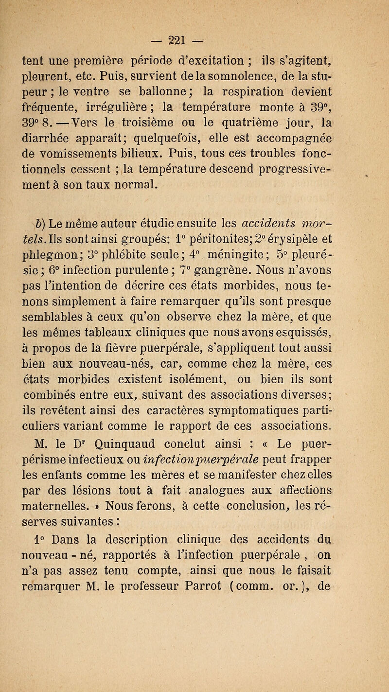 tent une première période d'excitation ; ils s'agitent, pleurent, etc. Puis, survient de la somnolence, de la stu- peur ; le ventre se ballonne ; la respiration devient fréquente, irrégulière ; la température monte à 39, 39° 8.—^Vers le troisième ou le quatrième jour, la diarrhée apparaît; quelquefois, elle est accompagnée de vomissements bilieux. Puis, tous ces troubles fonc- tionnels cessent ; la température descend progressive- ment à son taux normal. h) Le même auteur étudie ensuite les accidents mor- tels.l\s sont ainsi groupés: 1° péritonites; 2° érysipèle et phlegmon; 3° phlébite seule; 4 méningite; 5° pleuré- sie ; 6° infection purulente ; 7° gangrène. Nous n'avons pas Tintention de décrire ces états morbides, nous te- nons simplement à faire remarquer qu'ils sont presque semblables à ceux qu'on observe chez la mère, et que les mêmes tableaux cliniques que nous avons esquissés, à propos de la fièvre puerpérale, s'appliquent tout aussi bien aux nouveau-nés, car, comme chez la mère, ces états morbides existent isolément, ou bien ils sont combinés entre eux, suivant des associations diverses; ils revêtent ainsi des caractères symptomatiques parti- culiers variant comme le rapport de ces associations. M. le D Quinquaud conclut ainsi : « Le puer- périsme infectieux o\x infection puerpérale peut frapper les enfants comme les mères et se manifester chez elles par des lésions tout à fait analogues aux affections maternelles. » Nous ferons, à cette conclusion, les ré- serves suivantes : 1° Dans la description clinique des accidents du nouveau-né, rapportés à Tinfection puerpérale, on n'a pas assez tenu compte, ainsi que nous le faisait remarquer M. le professeur Parrot (comm. or.), de