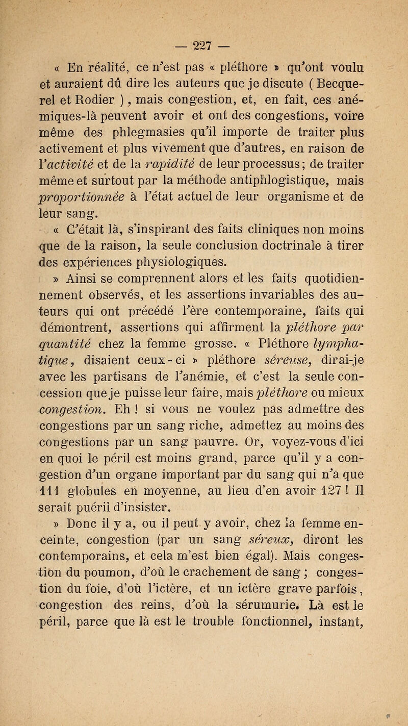 « En réalité, ce n^est pas « pléthore » qu'ont voulu et auraient dû dire les auteurs que je discute ( Becque- rel et Rodier ), mais congestion, et, en fait, ces ané- miques-là peuvent avoir et ont des congestions, voire même des phlegmasies qu'il importe de traiter plus activement et plus vivement que d'autres, en raison de l'activité et de la rapidité de leur processus ; de traiter même et surtout par la méthode antiphlogistique, mais propo7-tionnée à l'état actuel de leur organisme et de leur sang. « C'était là, s'inspirant des faits cliniques non moins que de la raison, la seule conclusion doctrinale à tirer des expériences physiologiques. » Ainsi se comprennent alors et les faits quotidien- nement observés, et les assertions invariables des au- teurs qui ont précédé l'ère contemporaine, faits qui démontrent, assertions qui affirment la pléthore par quantité chez la femme grosse. « Pléthore lympha- tique, disaient ceux-ci x pléthore séreuse, dirai-je avec les partisans de l'anémie, et c'est la seule con- cession que je puisse leur faire, mais pléthore ou mieux congestion. Eh ! si vous ne voulez pas admettre des congestions par un sang riche, admettez au moins des congestions par un sang pauvre. Or, voyez-vous d'ici en quoi le péril est moins grand, parce qu'il y a con- gestion d'un organe important par du sang qui n'a que \\A globules en moyenne, au lieu d'en avoir 127 ! Il serait puéril d'insister. » Donc il y a, ou il peut y avoir, chez la femme en- ceinte, congestion (par un sang séreux, diront les contemporains, et cela m'est bien égal). Mais conges- tion du poumon, d'où le crachement de sang ; conges- tion du foie, d'où l'ictère, et un ictère grave parfois, congestion des reins, d'où la sérumurie. Là est le péril, parce que là est le trouble fonctionnel, instant,