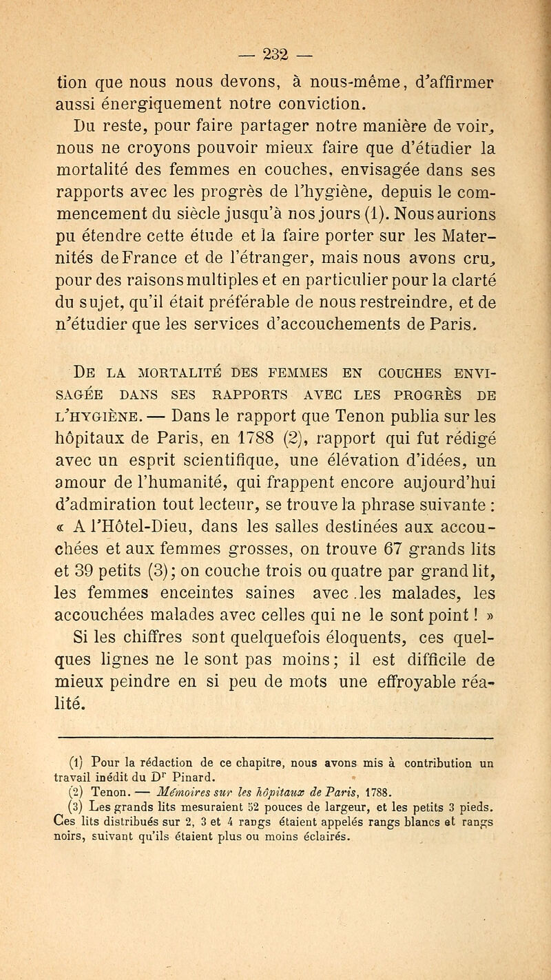 tion que nous nous devons, à nous-même, d'afflrmer aussi énergiquement notre conviction. Du reste, pour faire partager notre manière de voir^ nous ne croyons pouvoir mieux faire que d'étudier la mortalité des femmes en couches, envisagée dans ses rapports avec les progrès de l'hygiène, depuis le com- mencement du siècle jusqu'à nos jours (1). Nous aurions pu étendre cette étude et la faire porter sur les Mater- nités de France et de l'étranger, mais nous avons cru^ pour des raisons multiples et en particulier pour la clarté du sujet, qu'il était préférable de nous restreindre, et de n'étudier que les services d'accouchements de Paris. De la MORTALITE DES FEMMES EN COUCHES ENVI- SAGÉE DANS SES RAPPORTS AVEC LES PROGRÈS DE l'hygiène. — Dans le rapport que Tenon pubha sur les hôpitaux de Paris, en 1788 (2), rapport qui fut rédigé avec un esprit scientifique, une élévation d'idées, un amour de l'humanité, qui frappent encore aujourd'hui d'admiration tout lecteur, se trouve la phrase suivante : « A l'Hôtel-Dieu, dans les salles destinées aux accou- chées et aux femmes grosses, on trouve 67 grands lits et 39 petits (3) ; on couche trois ou quatre par grand lit, les femmes enceintes saines avec.les malades, les accouchées malades avec celles qui ne le sont point ! » Si les chiffres sont quelquefois éloquents, ces quel- ques lignes ne le sont pas moins ; il est difficile de mieux peindre en si peu de mots une effroyable réa- lité. (1) Pour la rédaction de ce chapitre, nous avons mis à contribution un travail inédit du D' Pinard. (2) Tenon.— Mémoires sur les hôpitaux de Paris, 1788. (3) Les grands lits mesuraient 52 pouces de largeur, et les petits 3 pieds. Ces lits distribués sur 2, 3 et 4 rangs étaient appelés rangs blancs et rangs noirs, suivant qu'ils étaient plus ou moins éclairés.