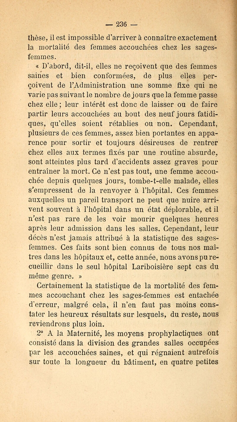 thèse, il est impossible d'arriver à connaître exactement la mortalité des femmes accouchées chez les sages- femmes. « D'abord, dit-il, elles ne reçoivent que des femmes saines et bien conformées, de plus elles per- çoivent de FAdministration une somme fixe qui ne varie pas suivant le nombre de jours que la femme passe chez elle ; leur intérêt est donc de laisser ou de faire partir leurs accouchées au bout des neuf jours fatidi- ques, qu'elles soient rétablies ou non. Cependant, plusieurs de ces femmes, assez bien portantes en appa- rence pour sortir et toujours désireuses de rentrer chez elles aux termes fixés par une routine absurde, sont atteintes plus tard d'accidents assez graves pour entraîner la mort. Ce n'est pas tout, une femme accou- chée depuis quelques jours, tombe-t-elle malade, elles s'empressent de la renvoyer à l'hôpital. Ces femmes auxquelles un pareil transport ne peut que nuire arri- vent souvent à l'hôpital dans un état déplorable, et il n'est pas rare de les voir mourir quelques heures après leur admission dans les salles. Cependant, leur décès n'est jamais attribué à la statistique des sages- femmes. Ces faits sont bien connus de tous nos maî- tres dans les hôpitaux et, cette année, nous avons pu re- cueiHir dans le seul hôpital Lariboisière sept cas du même genre. » Certainement la statistique de la mortalité des fem- mes accouchant chez les sages-femmes est entachée d'erreur, malgré cela, il n'en faut pas moins cons- tater les heureux résultats sur lesquels, du reste, nous reviendrons plus loin. 2 A la Maternité, les moyens prophylactiques ont consisté dans la division des grandes salles occupées par les accouchées saines, et qui régnaient autrefois sur toute la longueur du bâtiment, en quatre petites