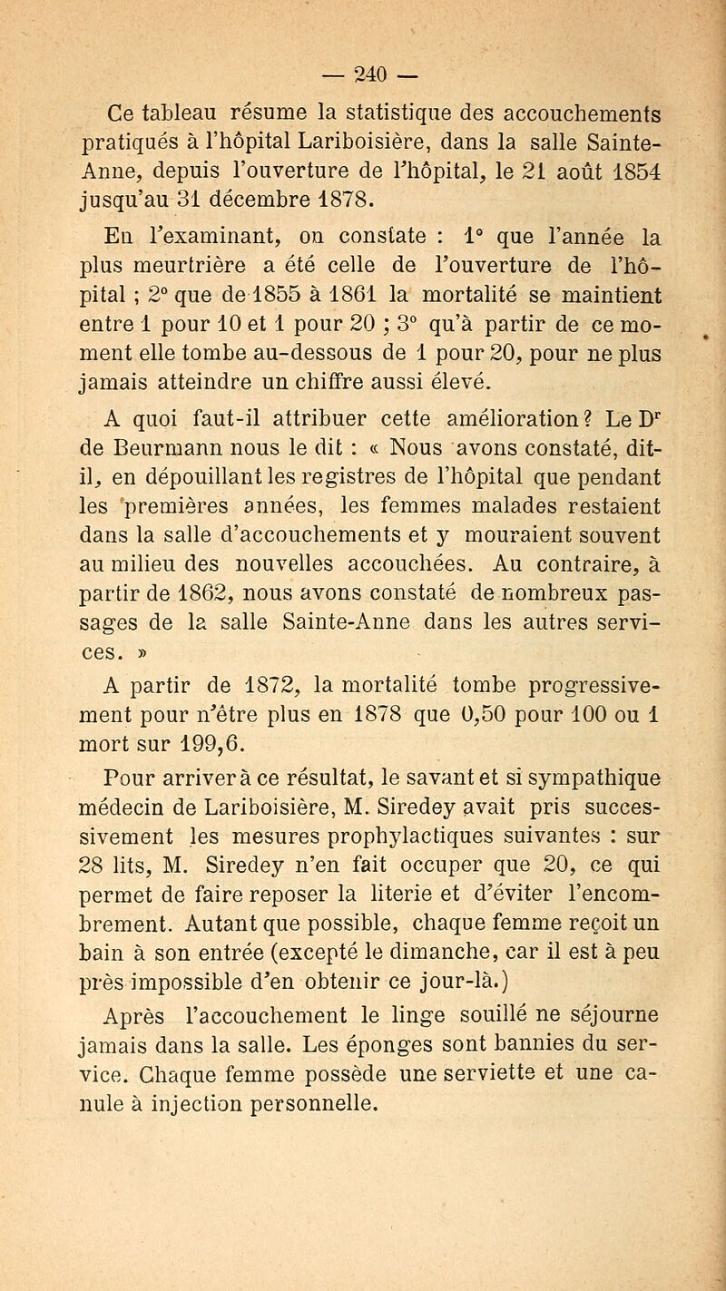 Ce tableau résume la statistique des accouchements pratiqués à l'hôpital Lariboisière, dans la salle Sainte- Anne, depuis l'ouverture de Thôpital, le 21 août 1854 jusqu'au 31 décembre 1878. En Texaminant, on constate : 1° que l'année la plus meurtrière a été celle de l'ouverture de l'hô- pital ; 2° que de 1855 à 1861 la mortahté se maintient entre 1 pour 10 et 1 pour 20 ; 3° qu'à partir de ce mo- ment elle tombe au-dessous de 1 pour 20, pour ne plus jamais atteindre un chiffre aussi élevé. A quoi faut-il attribuer cette amélioration ? Le D de Beurmann nous le dit : « Nous avons constaté, dit- il;, en dépouillant les registres de l'hôpital que pendant les premières années, les femmes malades restaient dans la salle d'accouchements et y mouraient souvent au milieu des nouvelles accouchées. Au contraire, à partir de 1862, nous avons constaté de nombreux pas- sasres de la salle Sainte-Anne dans les autres servi- ces. » A partir de 1872, la mortalité tombe progressive- ment pour n'être plus en 1878 que 0,50 pour 100 ou 1 mort sur 199,6. Pour arrivera ce résultat, le savant et si sympathique médecin de Lariboisière, M. Siredey avait pris succes- sivement les mesures prophylactiques suivantes : sur 28 lits, M. Siredey n'en fait occuper que 20, ce qui permet de faire reposer la literie et d'éviter l'encom- brement. Autant que possible, chaque femme reçoit un bain à son entrée (excepté le dimanche, car il est à peu près impossible d'en obtenir ce jour-là.) Après l'accouchement le hnge souillé ne séjourne jamais dans la salle. Les éponges sont bannies du ser- vice. Chaque femme possède une serviette et une ca- nule à injection personnelle.