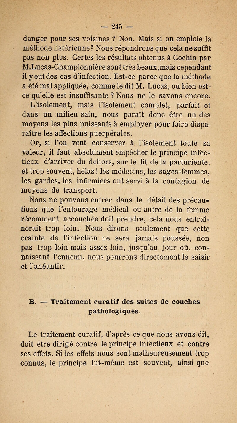 danger pour ses voisines ? Non. Mais si on emploie la méthode listérienne? Nous répondrons que cela ne suffit pas non plus. Certes les résultats obtenus à Gochin par M.Lucas-Championnière sont très beaux,mais cependant il y eut des cas d'infection. Est-ce parce que la méthode a été mal appliquée, comme le dit M. Lucas, ou bien est- ce qu'elle est insuffisante ? Nous ne le savons encore. L'isolement, mais l'isolement complet, parfait et dans un miheu sain, nous paraît donc être un des moyens les plus puissants à employer pour faire dispa- raître les affections puerpérales. Or, si l'on veut conserver à l'isolement toute sa valeur, il faut absolument empêcher le principe infec- tieux d'arriver du dehors, sur le lit de la parturiente, et trop souvent, hélas ! les médecins, les sages-femmes, les gardes, les infirmiers ont servi à la contagion de moyens de transport. Nous ne pouvons entrer dans le détail des précau- tions que Tentourage médical ou autre de la femme récemment accouchée doit prendre, cela nous entraî- nerait trop loin. Nous dirons seulement que cette crainte de l'infection ne sera jamais poussée, non pas trop loin mais assez loin, jusqu'au jour où, con- naissant l'ennemi, nous pourrons directement le saisir et l'anéantir. B. — Traitement euratif des suites de couches pathologiques. Le traitement euratif, d'après ce que nous avons dit, doit être dirigé contre le principe infectieux et contre ses effets. Si les effets nous sont malheureusement trop connus, le principe lui-même est souvent, ainsi que