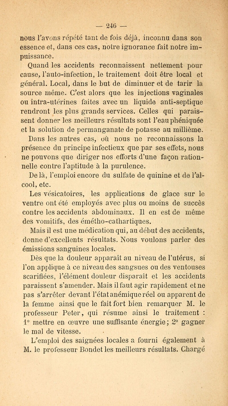 nous Tavons répété tant de fois déjà, inconnu dans son essence et, dans ces cas, notre ignorance fait notre im- puissance. Quand les accidents reconnaissent nettement pour cause, l'auto-infection, le traitement doit être local et général. Locale dans le but de diminuer et de tarir la source même. C'est alors que les injections vaginales ou intra-utérines faites avec un liquide anti-septique rendront les plus grands services. Celles qui parais- sent donner les meilleurs résultats sont l'eau phéniquée et la solution de permanganate de potasse au millième. Dans les autres cas, où nous ne reconnaissons la présence du principe infectieux que par ses effets, nous ne pouvons que diriger nos efforts d'une façon ration- nelle contre l'aptitude à la purulence. Delà, l'emploi encore du sulfate de quinine et de l'al- cool, etc. Les vésicatoires, les applications de glace sur le ventre ont été employés avec plus ou moins de succès contre les accidents abdominaux. Il en est de même des vomitifs, des émétho-cathartiques. Mais il est une médication qui, au début des accidents, donne d'excellents résultats. Nous voulons parler des émissions sanguines locales. Dès que la douleur apparaît au niveau de l'utérus, si l'on applique à ce niveau des sangsues ou des ventouses scarifiées, l'élément douleur disparaît et les accidents paraissent s'amender. Mais il faut agir rapidement et ne pas s'arrêter devant l'état anémique réel ou apparent de la femme ainsi que le fait fort bien remarquer M. le professeur Peter, qui résume ainsi le traitement : 1° mettre en œuvre une suffisante énergie; 2° gagner le mal de vitesse. L'emploi des saignées locales a fourni également à M. le professeur Bondet les meilleurs résultats. Chargé