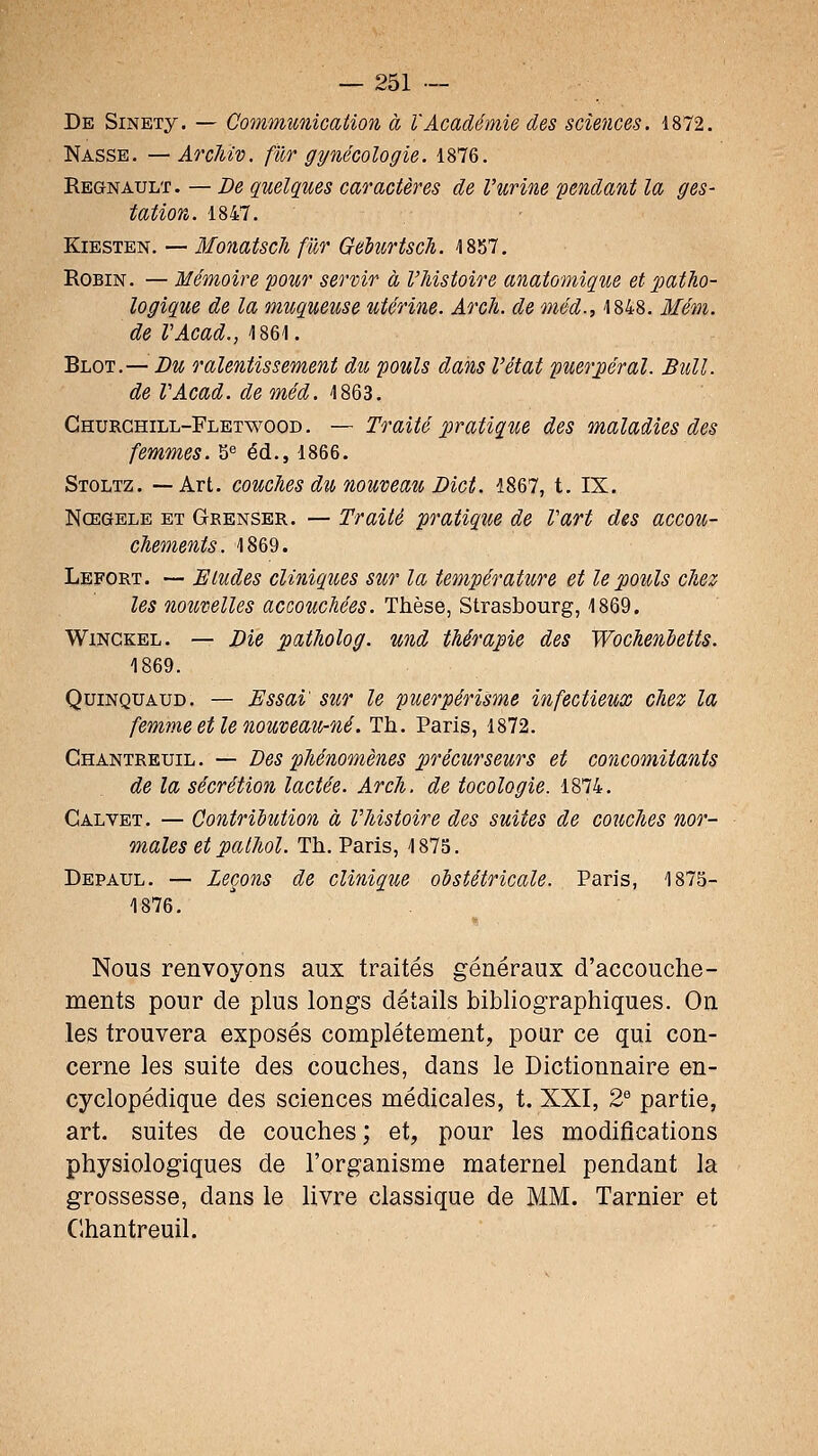 De SiNETy. — Communication à l'Académie des sciences. 1872. Nasse. —Arc7iiv. fur gynécologie. 1876. Regnault. — De quelques caractères de l'urine pendant la ges- tation. 1847. Kiesten. — Monatscli fur Gehirtsch. 1857. Robin. — Mémoire pour servir à l'histoire anatomique et patho- logique de la muqueuse utérine. Arcli. de méd., 1848. Mém. de VAcad., isei. Blot,— Du ralentissement du pouls dans l'état puerpéral. Bull, de VAcad. de méd. 1863. Ghurchill-Fletwood . — Traité pratique des maladies des femmes. 5^ éd., 1866. Stoltz. —Art. couches du nouveau Dict. 1867, t. IX. Nœgele et Grenser. — Traité pratique de Vart des accou- chements. 1869. Lefort. — Eludes cliniques sur la température et le pouls chez les nouvelles accouchées. Thèse, Strasbourg, 1869. WiNCKEL. — Die patholog. und thérapie des Wochenhetts. 1869. QuiNQUAUD, — Essai sur le puerpérisme infectieux chez la femme et le nouveau-né. Th. Paris, 1872. Chantreuil. — Des phénomènes précurseurs et concomitants de la sécrétion lactée. Arch. de tocologie. 1874. Cal VET. — Contribution à l'histoire des suites de couches nor- males et pathol. Th. Paris, 1875. Depaul. — Leçons de cliniqiie obstétricale. Paris, 1875- 1876. Nous renvoyons aux traités généraux d'accouche- ments pour de plus longs détails bibliographiques. On les trouvera exposés complètement, pour ce qui con- cerne les suite des couches, dans le Dictionnaire en- cyclopédique des sciences médicales, t. XXI, 2 partie, art. suites de couches; et, pour les modifications physiologiques de l'organisme maternel pendant la grossesse, dans le livre classique de MM. Tarnier et Clhantreuil.