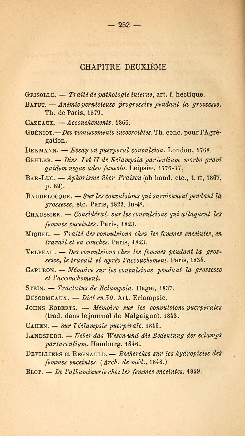 CHAPITRE DEUXIÈME Grisolle, — Traité de pathologie interne, art. f, hectique. Batut. — Anémie pernicieuse progressive pendant la grossesse. Th. de Paris, 1879. Cazeaux. —Accouchements. 1866. GuÉNiOT.—Des vomissements incoercibles. Th. conc. pour l'Agré- gation. Denmann. — Essa^ on puerpéral convulsion. London, 1768. Gehler. — Diss. letll de Eclampsia parientium morio gravi quidemneque adeo funesto. Leipsiee, 1776-77. Bar-Luc. —Aphorisme iiàer Fraisen (ab hand, etc., t. ii, 1867, p. 89). Baudelocque. — Sur les convulsions qui surviennent pendant la grossesse, etc. Paris, 1822. In-4°. Chaussier. — Considérât, sur les convulsions qui attaquent les femmes enceintes. Paris, 1823. MiQUEL. — Traité des convulsions chez les femmes enceintes., en travail et en couches. Paris, 1823. Velpeau. — Des convulsions chez les femmes pendant la gros- sesse, le travail et après Vaccouchement. Paris, 1834. Gapuron. — Mémoire sur les convulsions pendant la grossesse et l'accouchement. Stein. — Tractaius de Eclampsia. Hagœ, 1837. DÉsoRMEAUx. — Dict en 50. Art. Eclampsie. JoHNS RoBERTS. — Mémoire sur les convulsions puerpérales (trad. dans le journal de Malgaigne). 1843. Cahen. — Sur Veclampsie puerpérale. 1846. I/ANDSPERG. — Ueier das Wesen und die Bedentung der eclamps parturentium. UamhuTg, \8i6. Devilliers et Regnauld.— Recherches sur les hydropisies des femmes enceintes. {Arch. de méd.yMk^.) Blot. — De Valbuminurie chez les femmes enceintes. 1849.