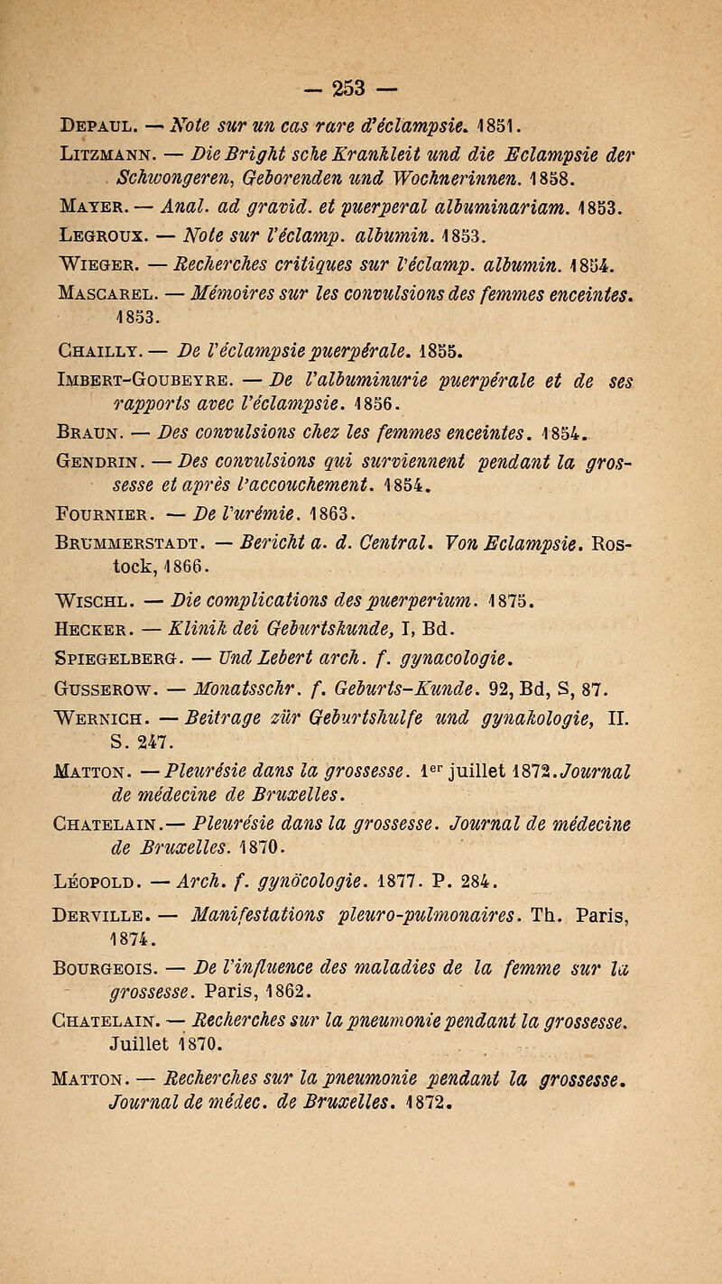 Depaul. — Note sur un cas rare d'écîampsie. 1851. LiTZMANN. — DieBrigM sche Krankleit und die Eclampsie der Schwongeren, Geiorenden und Wochnerinnen. 1838. Mayer. — Anal, ad gravid. et puerpéral aliuminariam. 1853. Legroux. — Note sur l'éclamp. albmnin. 1853. WiEGER. —Recherches critiques sur Véclamp. albumin. 1854. Masgarel. — Mémoires sur les co7ivulsions des femmes enceintes. 1853. Ghailly.— De Véclampsie puerpérale. 1855. Imbert-Goubeyre. — De l'albuminurie puerpérale et de ses rapports avec l'éclampsie. 1856. Braun. — Des convulsions chez les femmes enceintes. 1854. Gendrin. — Des convulsions qui surviennent pendant la gros- sesse et après l'accouchement. 1854. FouRNiER. —DeVurémie. 1863. Brummerstadt. — Bericht a. d. Central. VonBclampsie. Ros- tock,1866. WiscHL. — Die complications des puerperium. 1875. Hecker. — Klinih dei Gedurtslunde, I, Bd. Spiegelberg. — UndLebert arch. f. gynacologie. GussEROw. — Monatsschr. f. Geburts-Kunde. 92, Bd, S, 87. Wernigh. — Beitrage mr Geburtshulfe und gynahologie, II. S. 247. Matton. — Pleurésie dans la grossesse. l^r juillet 1872.7oMm«Z de médecine de Bruxelles. Châtelain.— Pleurésie dans la grossesse. Journal de médecine de Bruxelles. 1870. LÉOPOLD. —Arch. f. gynôcologie. 1877. P. 284. Derville. — Manifestations pleuro-pulmonaires. Th. Paris, 1874. Bourgeois. — De l'influence des maladies de la femme sur la grossesse. Paris, 1862. Châtelain. — Recherches sur la pneumonie pendant la grossesse. Juillet 1870. Matton. — Recherches sur la pneumonie pendant la grossesse. Journal de médec. de Bruxelles. 1872.