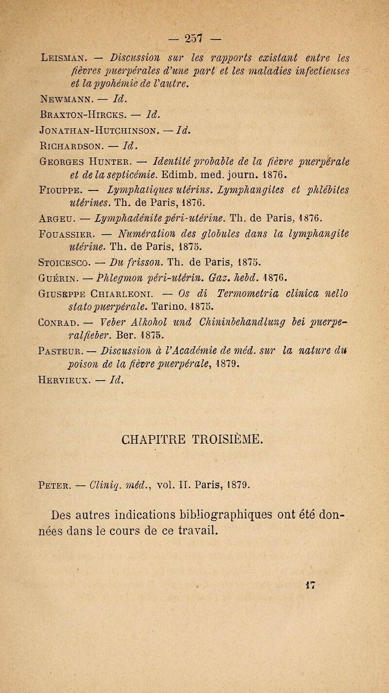 — 251 — Leisman. — Discussion sur les rapports existant entre les fièvres j^uerpérales d'une part et les maladies infectieuses et lapyohémie de Vautre. Newmann. — Id. Braxton-Hirgks. — Id. JONATHAN-HUTCHINSON. — là. RiCHARDSON. — Id. Georges Hunter. — Identité proiaUe de la fièvre puerpérale et delà septicémie. Edimb. med. journ. 1876. FiouppE. — Lymphatiques utérins. Lymphangites et phléMtes utérines. Th. de Paris, 1876. Argeu. — Lymphadénitepéri-utérine. Th. de Paris, 1876. FouASSiER. — Numération des gloiules dans la lymphangite utérine. Th. de Paris, 1875. Stoicesco. — Di(, frisson. Th. de Paris, 1873. GuÉRiN. — Phlegmon péri-utérin. Gaz. heid. 1876. GiusEPPE Chiarleoni. — Os di Termometria clinica nello statopuerpérale. Tarino. 187S. Conrad. — Veber Alhohol und Chininiehandlung bei puerpé- ral fieber. Ber. 1875. Pasteur. — Discussion à l'Académie de méd. sur la nature du poison de la fièvre puerpérale, 1879. Hervieux. — Id. CHAPITRE TROISIÈME. Peter. — Cliniq. méd.., vol. II. Paris, 1879. Des autres indications bibliographiques ont été don- nées dans le cours de ce travail. 17