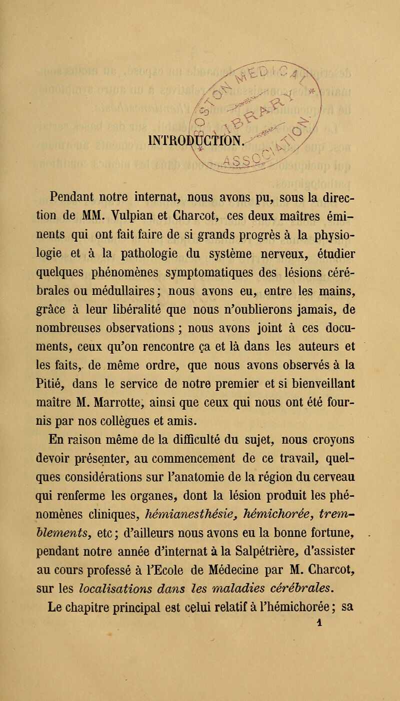 \0 INTROiÇCTfON. ^^ ,< Pendant notre internat, nous avons pu, sous la direc- tion de MM. Vulpian et Cliarcot, ces deux maîtres émi- nents qui ont fait faire de si grands progrès à la physio- logie et à la pathologie du système nerveux, étudier quelques phénomènes symptomatiques des lésions céré- brales ou médullaires ; nous avons eu, entre les mains, grâce à leur libéralité que nous n*oubUerons jamais, de nombreuses observations ; nous avons joint à ces docu- ments, ceux qu'on rencontre ça et là dans les auteurs et les faits, de même ordre, que nous avons observés à la Pitié, dans le service de notre premier et si bienveillant maître M. Marrotte, ainsi que ceux qui nous ont été four- nis par nos collègues et amis. En raison même de la diflSculté du sujet, nous croyons devoir présenter, au commencement de ce travail, quel- ques considérations sur Tanatomie de la région du cerveau qui renferme les organes, dont la lésion produit les phé- nomènes cliniques, hémianesthêsie, hémîchorée, trem-- Uements, etc ; d'ailleurs nous avons eu la bonne fortune, pendant notre année d'internat à la Salpétrière:, d'assister au cours professé à TEcole de Médecine par M. Charcot, sur les localisations dans les maladies cérébrales. Le chapitre principal est celui relatif à Thémichorée ; sa