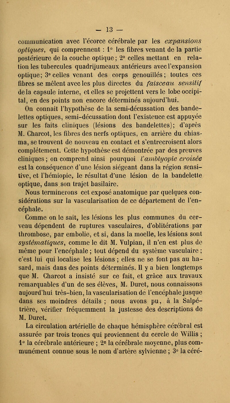 communication avec l'écorce cérébrale par les expansions optiques, qui comprennent : 1° les fibres venant de la partie postérieure de la couche optique ; 2° celles mettant en rela- tion les tubercules quadrijumeaux antérieurs avec l'expansion optique; 3° celles venant des corps genouillés; toutes ces fibres se mêlent avec les plus directes du faisceau sensitif delà capsule interne, et elles se projettent vers le lobe occipi- tal, en des points non encore déterminés aujourd'hui. On connaît l'hypothèse de la semi-décussation des bande- lettes optiques, semi-décussation dont l'exisleuce est appuyée sur les faits cliniques (lésions des bandelettes); d'après M. Charcot, les fibres des nerfs optiques, en arrière du chias- ma, se trouvent de nouveau en contact et s'entrecroisent alors complètement. Cette hypothèse est démontrée par des preuves cliniques ; on comprend ainsi pourquoi VamUyopie croisée est la conséquence d'une lésion siégeant dans la région sensi- tive, et l'hémiopie, le résultat d'une lésion de la bandelette optique, dans son trajet basilaire. Nous terminerons cet exposé anatomique par quelques con- sidérations sur la vascularisation de ce département de l'en- céphale. Comme on le sait, les lésions les plus communes du cer- veau dépendent de ruptures vasculaires, d'oblitérations par thrombose, par embolie, et si, dans la moelle, les lésions sont systématiques, comme le dit M. Vulpian, il n'en est plus de même pour l'encéphale ; tout dépend du système vasculaire ; c'est lui qui locahse les lésions ; elles ne se l'ont pas au ha- sard, mais dans des points déterminés. Il y a bien longtemps que M. Charcot a insisté sur ce fait, et grâce aux travaux remarquables d'un de ses élèves, M. Duret, nous connaissons aujourd'hui très-bien, la vascularisation de l'encéphale jusque dans ses moindres détails ; nous avons pu, à la Salpé- trière, vérifier fréquemment la justesse des descriptions de M. Duret. La circulation artérielle de chaque hémisphère cérébral est assurée par trois troncs qui proviennent du cercle de Willis ; 1° la cérébrale antérieure ; 20 la cérébrale moyenne, plus com- munément connue sous le nom d'artère sylvienne ; 3° la céré-