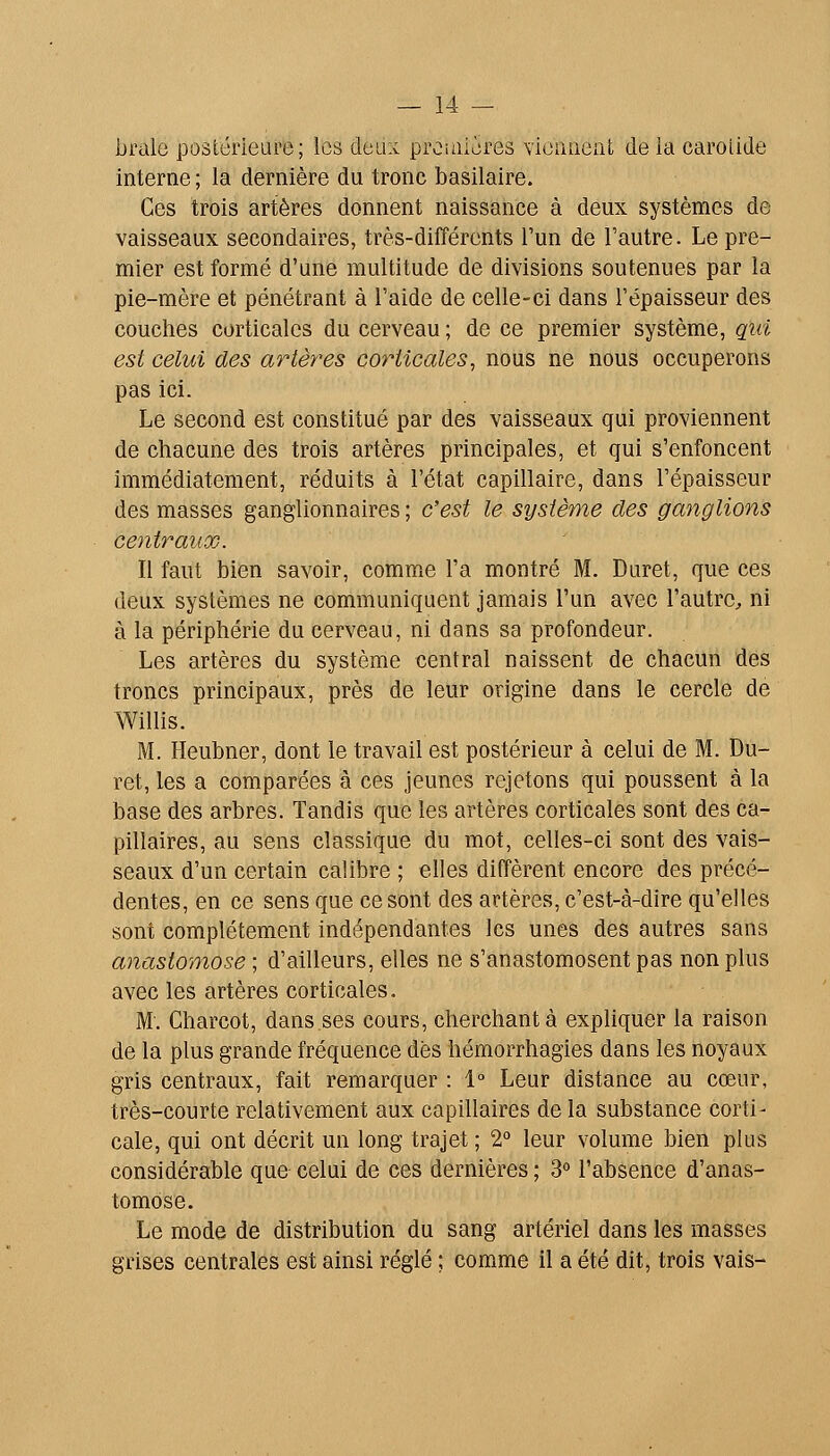 brale postérieure; les deux prcinières viennent de ia carotide interne ; la dernière du tronc basilaire. Ces trois artères donnent naissance à deux systèmes de vaisseaux secondaires, très-différents l'un de l'autre. Le pre- mier est formé d'une multitude de divisions soutenues par la pie-mère et pénétrant à l'aide de celle-ci dans l'épaisseur des couches corticales du cerveau ; de ce premier système, qui est celui des artères corticales, nous ne nous occuperons pas ici. Le second est constitué par des vaisseaux qui proviennent de chacune des trois artères principales, et qui s'enfoncent immédiatement, réduits à l'état capillaire, dans l'épaisseur des masses ganglionnaires ; c'est le système des ganglions centraux. Il faut bien savoir, comme l'a montré M. Duret, que ces deux systèmes ne communiquent jamais l'un avec l'autre^ ni à la périphérie du cerveau, ni dans sa profondeur. Les artères du système central naissent de chacun des troncs principaux, près de leur origine dans le cercle de Willis. M. Heubner, dont le travail est postérieur à celui de M. Du- ret, les a comparées à ces jeunes rejetons qui poussent à la base des arbres. Tandis que les artères corticales sont des ca- pillaires, au sens classique du mot, celles-ci sont des vais- seaux d'un certain calibre ; elles diffèrent encore des précé- dentes, en ce sens que ce sont des artères, c'est-à-dire qu'elles sont complètement indépendantes les unes des autres sans anastomose ; d'ailleurs, elles ne s'anastomosent pas non plus avec les artères corticales. M. Charcot, dans ses cours, cherchant à expliquer la raison de la plus grande fréquence dès hémorrhagies dans les noyaux gris centraux, fait remarquer : 1° Leur distance au cœur, très-courte relativement aux capillaires de la substance corti- cale, qui ont décrit un long trajet ; 2° leur volume bien plus considérable que celui de ces dernières ; S» l'absence d'anas- tomose. Le mode de distribution du sang artériel dans les masses grises centrales est ainsi réglé ; comme il a été dit, trois vais-