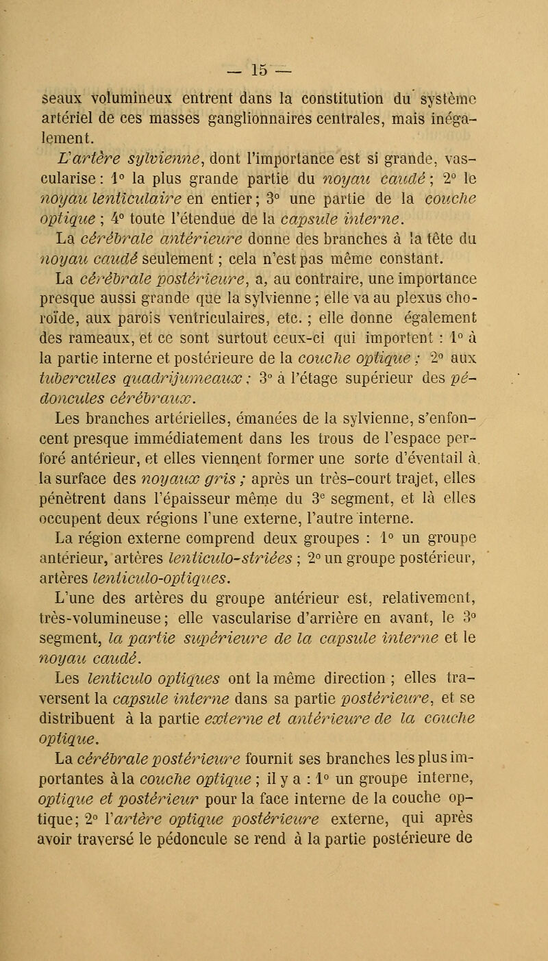 seaux volumineux entrent dans la constitution du système artériel de ces masses ganglionnaires centrales, mais inéga- lement. Vartère sylvienne, dont l'importance est si grande, vas- cularise : 1° la plus grande partie du noyau caudé ; 2° le noyau lenticulaire en entier ; 3° une partie de la couche optique ; 4° toute l'étendue de la capside interne. La cérébrale antérieure donne des branches à la tête du noyau caudé seulement ; cela n'est pas même constant. La cérébrale postérieure, a, au contraire, une importance presque aussi grande que la sylvienne ; elle va au plexus cho- roïde, aux parois ventriculaires, etc. ; elle donne également des rameaux, et ce sont surtout ceux-ci qui importent : 1° à la partie interne et postérieure de la couche optique ; 2° aux tubercules quadrijumeaux : 3° à l'étage supérieur des pé- doncules cérébraux. Les branches artérielles, émanées de la sylvienne, s'enfon- cent presque immédiatement dans les trous de l'espace per- foré antérieur, et elles viennent former une sorte d'éventail à. la surface des noyaux gris ; après un très-court trajet, elles pénètrent dans l'épaisseur même du 3^^ segment, et là elles occupent deux régions l'une externe, l'autre interne. La région externe comprend deux groupes : 1° un groupe antérieur, artères lenticulo-striées ; 2° un groupe postérieur, artères leiiiiculo-optiques. L'une des artères du groupe antérieur est, relativement, très-volumineuse ; elle vascularise d'arrière en avant, le 3 segment, la partie supérieure de la capsule interne et le noyau caudé. Les lenticulo optiques ont la même direction ; elles tra- versent la capsule interne dans sa partie postérieure, et se distribuent à la partie externe et antérieure de la couche optique. La cérébrale postérieure fournit ses branches les plus im- portantes à la couche optique ; il y a : 1° un groupe interne, optique et postérieur pour la face interne de la couche op- tique; 2° Vartère optique postérieure externe, qui après avoir traversé le pédoncule se rend à la partie postérieure de