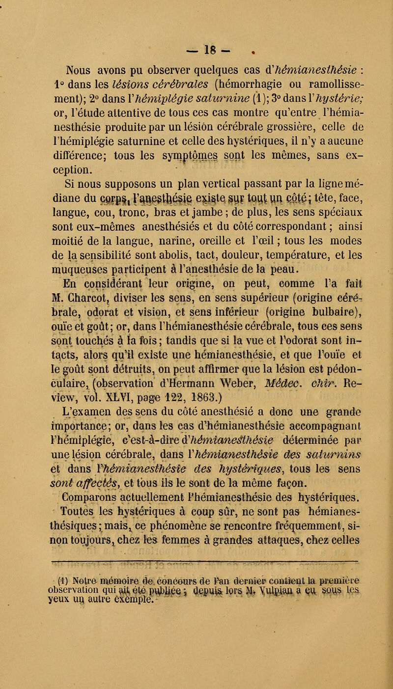 Nous avons pu observer quelques cas d'hémianesthésie : 1 dans les lésions cérébrales (hémorrhagie ou ramollisse- ment); 2° dans Y hémiplégie saturnine (1); S» dans Y hystérie; or, l'étude attentive de tous ces cas montre qu'entre l'hémia- nesthésie produite par un lésion cérébrale grossière, celle de l'hémiplégie saturnine et celle des hystériques, il n'y a aucune différence; tous les symptôiïies sont les mêmes, sans ex- ception. Si nous supposons un plan vertical passant par la ligne mé- diane du QQrj)§j l'^Qe§tUé§ie e^i^te ^ii? tout un cité; tête, face, langue, cou, tronc, bras et jambe ; de plus, les sens spéciaux sont eux-mêmes anesthésiés et du côté correspondant ; ainsi moitié de la langue, narine, oreille et l'œil ; tous les modes de la sensibilité sont abolis, tact, douleur, température, et les muqueuses participent à l'anesthésie de la peau. En considérant leur origine, on peut, comme l'a fait M. Charcot, diviser les sens, en sens supérieur (origine céré- brale, odorat et vision, et sens inférieur (origine bulbaire), ouïe et goût; or, dans l'hémianesthésie cérébrale, tous ces sens sont touchés à la fois ; tandis que si la vue et Todorat sont in- tacts, alors qu'il existe une hémianesthésie, et que l'ouïe et le coût sont détruits, on peut affirmer que la lésion est pédon- culaire, (observation d'Hermann Weber, Médec. cMn. Re- view, vol. XLVI, page 122, 1863.) L'examen des sens du côté anesthésié a donc une grande importance; or, dans les cas d'hémianesthésie accompagnant l'hémiplégie, n^Qhl-k-àiYQà'héfniane^hésie déterminée par une lésion cérébrale, dans Vhémianesthésie des saturnins et dans Yhémianesthésîe des hystériques, tous les sens sont affectés, et tous ils le sont de la même façon. Comparons actuellement l'hémianesthésie des hystériques. - Toutes les hystériques à coup sûr, ne sont pas hémianes- thésiques ; mais^ ce phénomène se rencontre fréquemment, si- non toujours, chez le» femmes à grandes attaques, chez celles (4) Notre mémoire de. concours de l'an derniei? contient la première observation qui ^tété pvtf)Uéei a^ftiiiSrlQPS M* Xulgma çijt SûViS le.& yeux uq, autre exemple. ' ■'»'--« .-> r ^^ ■