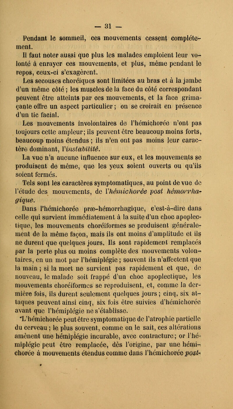 Pendant le sommeil, ces mouvements cessent complète- ment. Il faut noter aussi que plus les malades emploient leur vo- lonté à enrayer ces mouvements, et plus, même pendant le repos, ceux-ci s'exagèrent. Les secouses choréiques sont limitées au bras et à la jambe d'un même côté ; les muscles de la face du côté correspondant peuvent être atteints par ces mouvements, et la face grima- çante offre un aspect particulier ; on se croirait en présence d'un tic facial. Les mouvements involontaires de l'hémichorée n'ont pas toujours cette ampleur; ils peuvent être beaucoup moins forts, beaucoup moins étendus ; ils n'en ont pas moins leur carac- tère dominant, VinstaUlité. La vue n'a aucune influence sur eux, et les mouvements se produisent de même, que les yeux soient ouverts ou qu'ils soient fermés. Tels sont les caractères symptomatiques, au point de vue de l'étude des mouvements, de Vhémichorée post hémorrha- gique. Dans l'hémichorée prae-hémorrhagique, c'est-à-dire dans celle qui survient immédiatement à la suite d'un choc apoplec- tique, les mouvements choréiformes se produisent générale- ment de la même façon, mais ils ont moins d'amplitude et ils ne durent que quelques jours. Ils sont rapidement remplacés par la perte plus ou moins complète des mouvements volon- taires, en un mot par l'hémiplégie ; souvent ils n'affectent que la main ; si la mort ne survient pas rapidement et que, de nouveau, le malade soit frappé d'un choc apoplectique, les mouvements choréiformes se reproduisent, et, comme la der- mière fois, ils durent seulement quelques jours ; cinq, six at- taques peuvent ainsi cinq, six fois être suivies d'hémichorée avant que l'hémiplégie ne s'établisse. L'hémichorée peut être symptomatique de l'atrophie partielle du cerveau ; le plus souvent, comme on le sait, ces altérations amènent une hémiplégie incurable, avec contracture ; or l'hé- miplégie peut être remplacée, dès l'origine, par une hémi- Chorée à mouvements étendus comme dans l'hémichorée pasi'