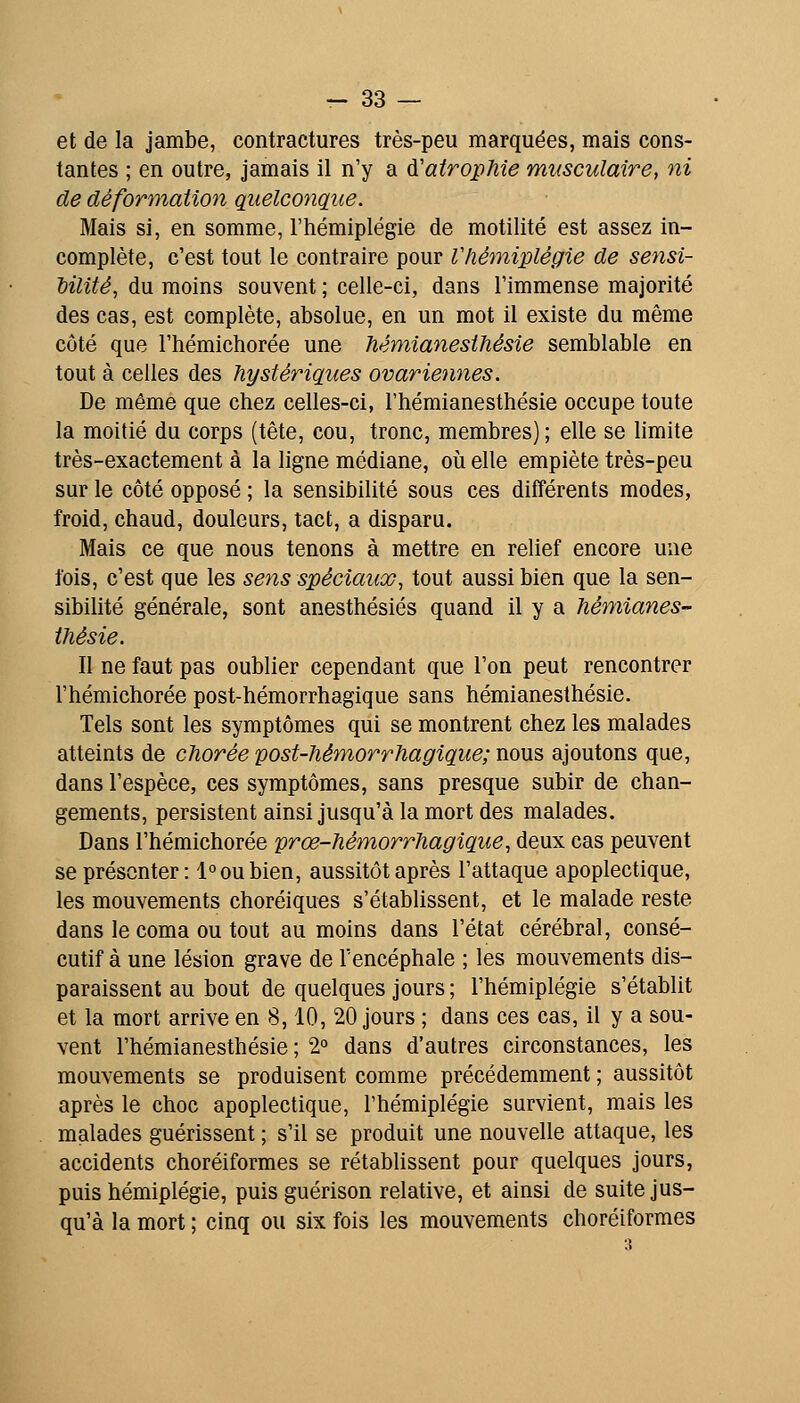 et de la jambe, contractures très-peu marquées, mais cons- tantes ; en outre, jamais il n'y a ù'airopMe musculaire, ni de déformation quelconç/ice. Mais si, en somme, l'hémiplégie de motilité est assez in- complète, c'est tout le contraire pour Vhémiplégie de sensi- bilité, du moins souvent ; celle-ci, dans l'immense majorité des cas, est complète, absolue, en un mot il existe du même côté que l'hémichorée une fiémianesihésie semblable en tout à celles des hystériques ovariennes. De même que chez celles-ci, l'hémianesthésie occupe toute la moitié du corps (tête, cou, tronc, membres); elle se limite très-exactement à la ligne médiane, où elle empiète très-peu sur le côté opposé ; la sensibilité sous ces différents modes, froid, chaud, douleurs, tact, a disparu. Mais ce que nous tenons à mettre en relief encore une fois, c'est que les sens spéciaux, tout aussi bien que la sen- sibilité générale, sont anesthésiés quand il y a hémianes- thésie. Il ne faut pas oublier cependant que l'on peut rencontrer l'hémichorée post-hémorrhagique sans hémianesthésie. Tels sont les symptômes qui se montrent chez les malades atteints de chorée post-hémorrhagique; nous ajoutons que, dans l'espèce, ces symptômes, sans presque subir de chan- gements, persistent ainsi jusqu'à la mort des malades. Dans l'hémichorée prœ-hémorrhagique, deux cas peuvent se présenter: 1° ou bien, aussitôt après l'attaque apoplectique, les mouvements choréiques s'établissent, et le malade reste dans le coma ou tout au moins dans l'état cérébral, consé- cutif à une lésion grave de l'encéphale ; les mouvements dis- paraissent au bout de quelques jours ; l'hémiplégie s'établit et la mort arrive en 8,10, 20 jours ; dans ces cas, il y a sou- vent l'hémianesthésie ; 2° dans d'autres circonstances, les mouvements se produisent comme précédemment ; aussitôt après le choc apoplectique, l'hémiplégie survient, mais les malades guérissent ; s'il se produit une nouvelle attaque, les accidents choréiformes se rétablissent pour quelques jours, puis hémiplégie, puis guérison relative, et ainsi de suite jus- qu'à la mort ; cinq ou six fois les mouvements choréiformes