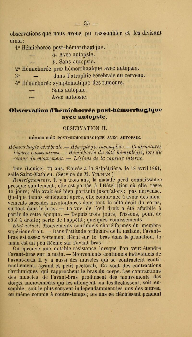 observations que nous avons pu rassemljler et les divisant ainsi : 1° Hémichorée post-hémorrhagique. — a. Avec autopsie. &, Sans autcpsie. 2 Hémicliorée prœ-hémorrhagique avec autopsie. 3° — dans l'atrophie cérébrale du cerveau. 4° Hémichorée symptomatique des tumeurs. -- Sans autopsie. r-~ Avec autopsie. Observation d'hémichorrée post-hémorrhagique avec autopsie. OBSERVATION IL HÉMICHORÉE POST-HEMORRHAGIQUE AVEC AUTOPSIE. Ilémorrhagie cérébrale.— Hémiplégie incomplète.— Contraclures légères consécutives. — Hémicliorée du côté hémiplégie, lors du retour du mouvement. — Lésions de la capsule interne. Dor. (Louise), 77 ans. Entrée à la Salpétrière, le 18 avril 1861, salle Saint-Mathieu. (Service de M. Vulpian.) Renseignements. Il y a trois ans, la malade perd connaissance presque subitement; elle est portée à l'Hôtel-Dieu où elle reste 15 jours; elle avait été bien portante jusqu'alors ; pas nerveuse. Quelque temps seulement après, elle commence à avoir des mou- vements saccadés involontaires dans tout le côté droit du corps, surtout dans le bras.— La vue de l'œil droit a été affaiblie à partir de cette époque. — Depuis trois joui's, frissons, point de côté à droite; perte de l'appétit; quelques vomissements. Etat actuel. Mouvements continuels choréiformes du membre supérieur droit. — Dans l'attitude ordinaire de la malade, l'avant- bras est assez fortement fléchi sur le bras dans la pronation, la main est un peu fléchie sur l'avant-bras. On éprouve une notable résistance lorsque l'on veut étendre l'avant-bras sur la main. — Mouvements continuels individuels de l'avant-bras. Il y a aussi des muscles qui se contractent conti- nuellement, (grand et petit pectoral). Ce sont des contractions rhythmiques qui rapprochent le bras du corps. Les contractions des muscles de l'avant-bras produisent des mouvements des doigts, mouvements qui les allongent ou les fléchissent, soit en- semble, soit le plus souvent indépendamment les uns des autres, ou même comme à contre-temps ; les uns se fléchissent pendant