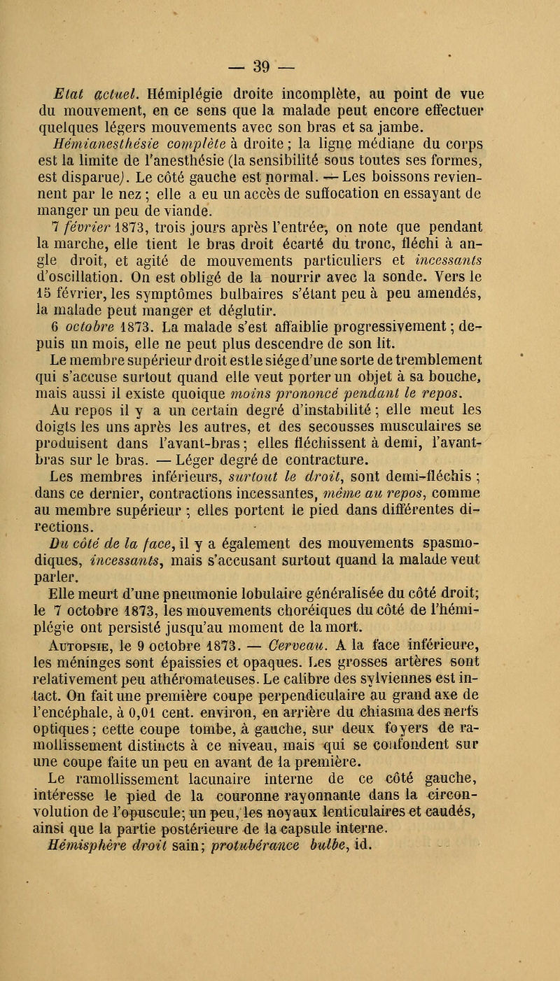 Etat actuel. Hémiplégie droite incoaipiète, au point de vue du mouvement, en ce sens que la malade peut encore effectuer quelques légers mouvements avec son bras et sa jambe. Hémianesthésie complète à droite ; la ligne médiane du corps est la limite de l'anesthésie (la sensibilité sous toutes ses formes, est disparuej. Le côté gauche est normal. —Les boissons revien- nent par le nez ; elle a eu un accès de suffocation en essayant de manger un peu de viande. 7 février 1873, trois jours après l'entrée-, on note que pendant la marche, elle tient le bras droit écarté du tronc, fléchi à an- gle droit, et agité de mouvements particuliers et incessants d'oscillation. On est obligé de la nourrir avec la sonde. Vers le 15 février, les symptômes bulbaires s'étant peu à peu amendés, la malade peut manger et déglutir. 6 octobre 1873. La malade s'est affaiblie progressivement ; de- puis un mois, elle ne peut plus descendre de son lit. Le membre supérieur droit est le siège d'une sorte de tremblement qui s'accuse surtout quand elle veut porter un objet à sa bouche, mais aussi il existe quoique moins prononcé pendant le repos. Au repos il y a un certain degré d'instabilité ; elle meut les doigts les uns après les autres, et des secousses musculaires se produisent dans l'avant-bras ; elles fléchissent à demi, l'avant- bras sur le bras. — Léger degré de contracture. Les membres inférieurs, surtout le droit, sont derai-fléchis ; dans ce dernier, contractions incessantes, même au repos, comme au membre supérieur ; elles portent le pied dans différentes di- rections. Du côté de la face, il y a également des mouvements spasmo- diques, incessants^ mais s'accusant surtout quand la malade veut parler. Elle meurt d'une pneumonie lobulaire généralisée du côté droit; le 7 octobre 1873, les mouvements choréiques du côté de l'hémi- plégie ont persisté jusqu'au moment de la mort. Autopsie, le 9 octobre 1873. — Cerveau. A la face inférieure, les méninges sont épaissies et opaques. Les grosses artères sont relativement peu athéromateuses. Le calibre des sylviennes est in- tact. On fait une première coupe perpendiculaire au grand axe de l'encéphale, à 0,01 cent, environ, en arrière du chiasma des nerfs optiques ; cette coupe tombe, à gauche, sur deux foyers de ra- mollissement distincts à ce niveau, mais qui se confondent sur une coupe faite un peu en avant de la première. Le ramollissement lacunaire interne de ce côté gauche, intéresse le pied de la couronne rayonnante dans la eircon- volution de l'opuscule; un peu, les noyaux lenticulaires et caudés, ainsi que la partie postérieure de laeapsule interne. Hémisphère droit sain; protubérance bulbe, id.