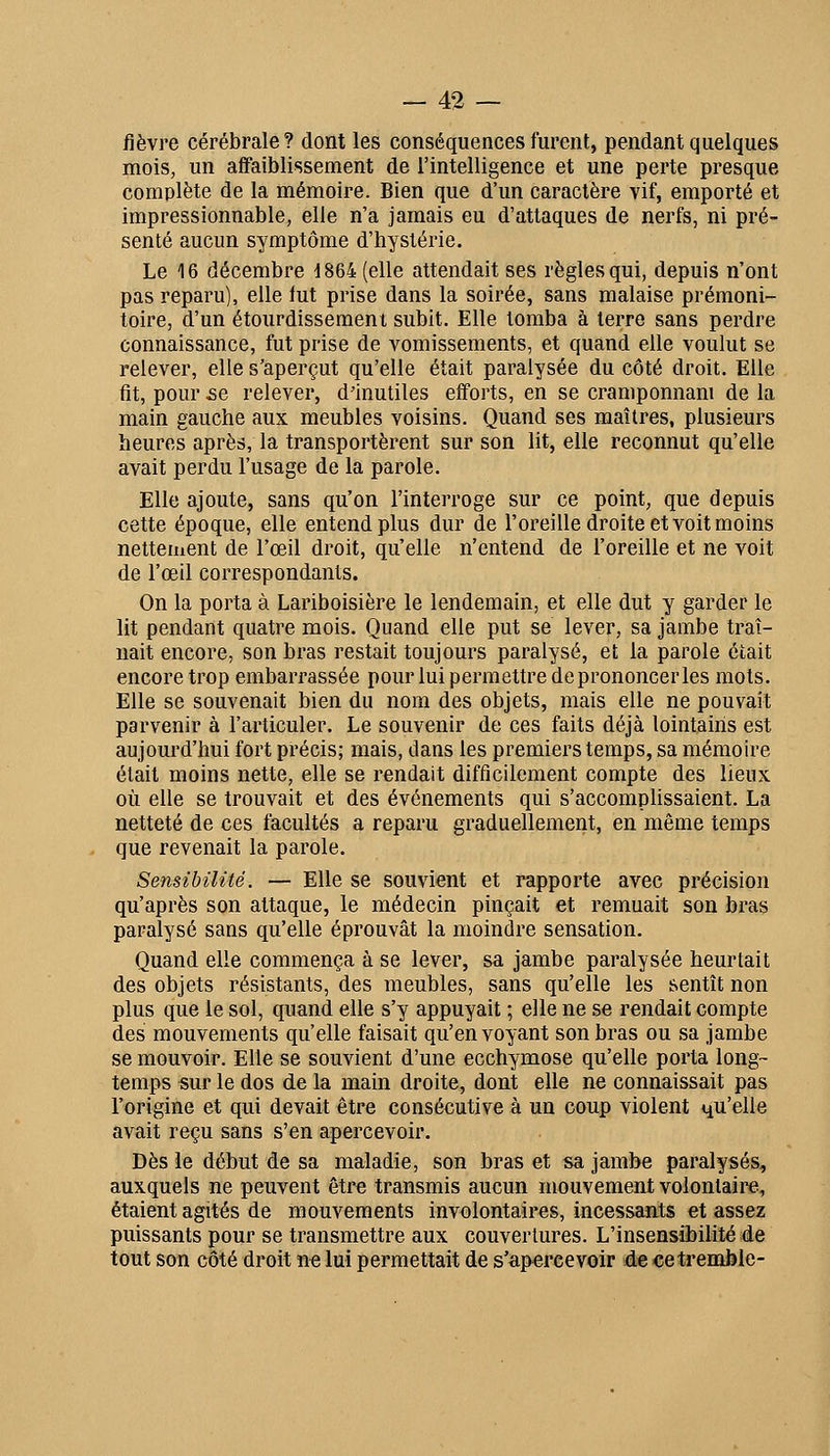 fièvre cérébrale? dont les conséquences furent, pendant quelques mois, un affaiblissement de l'intelligence et une perte presque complète de la mémoire. Bien que d'un caractère vif, emporté et impressionnable, elle n'a jamais eu d'attaques de nerfs, ni pré- senté aucun symptôme d'hystérie. Le 16 décembre 1864 (elle attendait ses règles qui, depuis n'ont pas reparu), elle fut prise dans la soirée, sans malaise prémoni- toire, d'un étourdissemeni subit. Elle tomba à terre sans perdre connaissance, fut prise de vomissements, et quand elle voulut se relever, elle s'aperçut qu'elle était paralysée du côté droit. Elle fit, pour se relever, d'inutiles efforts, en se cramponnam de la main gauche aux meubles voisins. Quand ses maîtres, plusieurs heures après, la transportèrent sur son lit, elle reconnut qu'elle avait perdu l'usage de la parole. Elle ajoute, sans qu'on l'interroge sur ce point, que depuis cette époque, elle entend plus dur de l'oreille droite et voit moins nettement de l'œil droit, qu elle n'entend de l'oreille et ne voit de l'œil correspondants. On la porta à Lariboisière le lendemain, et elle dut y garder le lit pendant quatre mois. Quand elle put se lever, sa jambe traî- nait encore, son bras restait toujours paralysé, et la parole était encore trop embarrassée pour lui permettre de prononcer les mots. Elle se souvenait bien du nom des objets, mais elle ne pouvait parvenir à l'articuler. Le souvenir de ces faits déjà lointains est aujourd'hui fort précis; mais, dans les premiers temps, sa mémoire était moins nette, elle se rendait difficilement compte des lieux où elle se trouvait et des événements qui s'accomplissaient. La netteté de ces facultés a reparu graduellement, en même temps que revenait la parole. Sensibilité. — Elle se souvient et rapporte avec précision qu'après son attaque, le médecin pinçait et remuait son bras paralysé sans qu'elle éprouvât la moindre sensation. Quand elle commença à se lever, sa jambe paralysée heurtait des objets résistants, des meubles, sans qu'elle les sentît non plus que le sol, quand elle s'y appuyait ; elle ne se rendait compte des mouvements qu'elle faisait qu'envoyant son bras ou sa jambe se mouvoir. Elle se souvient d'une ecchymose qu'elle porta long- temps «ur le dos de la main droite, dont elle ne connaissait pas l'origine et qui devait être consécutive à un coup violent qu'elle avait reçu sans s'en apercevoir. Dès le début de sa maladie, son bras et sa jambe paralysés, auxquels ne peuvent être transmis aucun mouvement volontaire, étaient agités de mouvements involontaires, incessants et assez puissants pour se transmettre aux couvertures. L'insensibilité de tout son côté droit n« lui permettait de s'apercevoir de ce tremble-