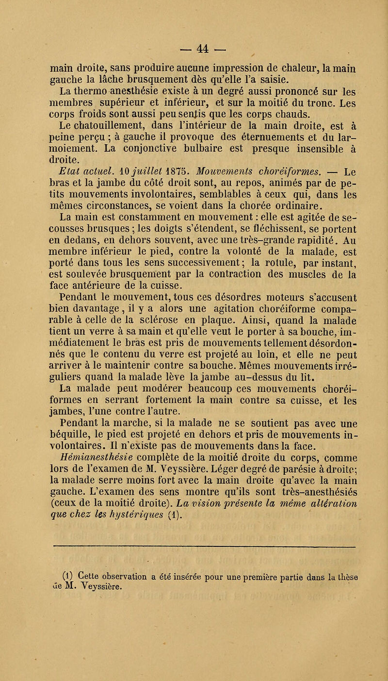 main droite, sans produire aucune impression de chaleur, la main gauche la lâche brusquement dès qu'elle l'a saisie. La therrao anesthésie existe à un degré aussi prononcé sur les membres supérieur et inférieur, et sur la moitié du tronc. Les corps froids sont aussi peu sentis que les corps chauds. Le chatouillement, dans l'intérieur de la main droite, est à peine perçu ; à gauche il provoque des éternuements et du lar- moiement. La conjonctive bulbaire est presque insensible à droite. Etat actuel. iO juillet iSl^. Mouvements choréiformes. — Le bras et la jambe du côté droit sont, au repos, animés par de pe- tits mouvements involontaires, semblables à ceux qui, dans les mêmes circonstances, se voient dans la chorée ordinaire. La main est constamment en mouvement : elle est agitée de se- cousses brusques ; les doigts s'étendent, se fléchissent, se portent en dedans, en dehors souvent, avec une très-grande rapidité. Au membre inférieur le pied, contre la volonté de la malade, est porté dans tous les sens successivement ; la rotule, par instant, est soulevée brusquement par la contraction des muscles de la face antérieure de la cuisse. Pendant le mouvement, tous ces désordres moteurs s'accusent bien davantage , il y a alors une agitation choréiforme compa- rable à celle de la sclérose en plaque. Ainsi, quand la malade tient un verre à sa main et qu'elle veut le porter à sa bouche, im- médiatement le bras est pris de mouvements tellement désordon- nés que le contenu du verre est projeté au loin, et elle ne peut arriver à le maintenir contre sabouche. Mêmes mouvements irré- guliers quand la malade lève la jambe au-dessus du lit. La malade peut modérer beaucoup ces mouvements choréi- formes en serrant fortement la main contre sa cuisse, et les jambes, l'une contre l'autre. Pendant la marche, si la malade ne se soutient pas avec une béquille, le pied est projeté en dehors et pris de mouvements in- volontaires. Il n'existe pas de mouvements dans la face. Hémianesthésie complète de la moitié droite du corps, comme lors de l'examen de M. Veyssière. Léger degré de parésie adroite; la malade serre moins fort avec la main droite qu'avec la main gauche. L'examen des sens montre qu'ils sont très-anesthésiés (ceux de la moitié droite). La vision présente la même altération que chez les hystériques (1). (l) Cette observation a été insérée pour une première partie dans la ihèse âe M. Veyssière.