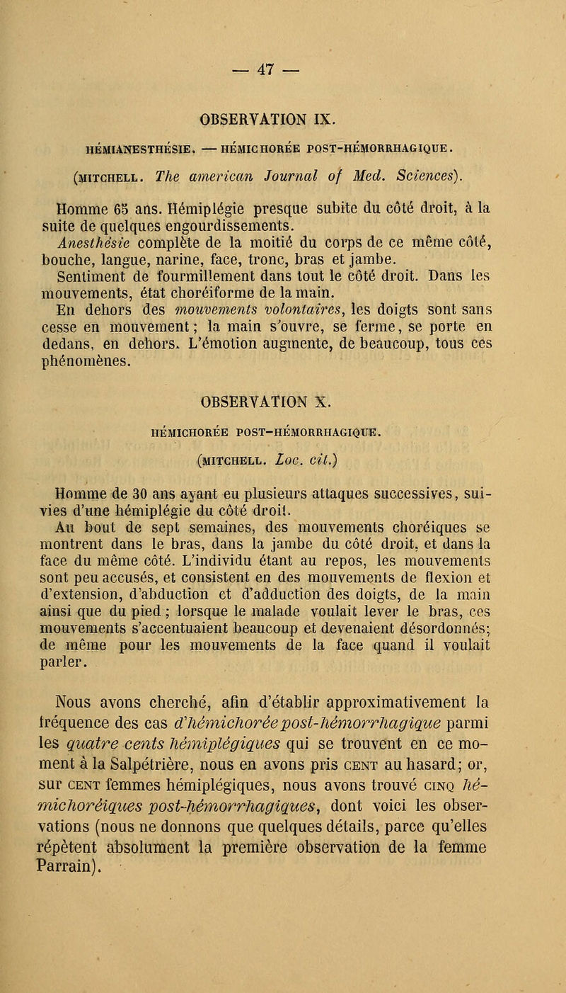 OBSERVATION IX. HÉMIANESTHÉSIE. —HÉMICHORÉE PQST-HÉMORRHAGIQUE. (mitchell. The american Journal of Med. Sciences). Homme 65 ans. Hémiplégie presque subite du côté droit, à la suite de quelques engourdissements. Anesthésie complète de la moitié du corps de ce même côté, bouche, langue, narine, face, tronc, bras et jambe. Sentiment de fourmillement dans tout le côté droit. Dans les mouvements, état choréiforme de la main. En dehors des mouvements volontaires, les doigts sont sans cesse en mouvement ; la main s'ouvre, se ferme, se porte en dedans, en dehors. L'émotion augmente, de beaucoup, tous ces phénomènes. OBSERVATION X. HÉMICHORÉE POST-HÉMORRHAGIQTJE. (mitchell. £oc. cit.) Homme de 30 ans ayant «u plusieurs attaques successives, sui- vies d'une hémiplégie du côté droit. Au bout de sept semaines, des mouvements choréiques se montrent dans le bras, dans la jambe du côté droit, et dans la face du même côté. L'individu étant au repos, les mouvements sont peu accusés, et consistent en des mouvements de flexion et d'extension, d'abduction et d'adduction des doigts, de la main ainsi que du pied ; lorsque le malade voulait lever le bras, ces mouvements s'accentuaient beaucoup et devenaient désordonnés; de même pour les mouvements de la face quand il voulait parler. Nous avons cherché, afin d'établir approximativement la Iréquence des cas dChémiclioréepost-liémorrhagique parmi les quatre cents hémiplégiques qui se trouvent en ce mo- ment à la Salpétrière, nous en avons pris cent au hasard; or, sur CENT femmes hémiplégiques, nous avons trouvé cinq Jié- michoréiques post-hémorrhagiques, dont voici les obser- vations (nous ne donnons que quelques détails, parce qu'elles répètent absolument la première observation de la femme Parrain).