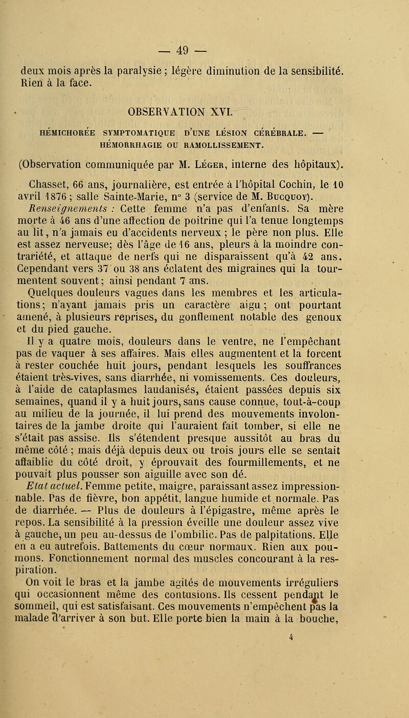 deux mois après la paralysie ; légère diminulion de la sensibilité. Rien à la face. OBSERVATION XVI. HÉMICHORÉE SYMPTOMATIQUE d'uNE LESION CÉRÉBRALE. — HÉMORRHAGIE OU RAMOLLISSEMENT. (Observation communiquée par M. Léger, interne des hôpitaux). Chasset, 66 ans, journalière, est entrée à l'hôpital Gochin, le 10 avril 1876 ; salle Sainte-Marie, n° 3 (service de M. Bucquoy). Renseignements : Cette femme n'a pas d'enfanls. Sa mère morte à 46 ans d'une affection de poitrine qui l'a tenue longtemps au lit, n'a jamais eu d'accidents nerveux ; le père non plus. Elle est assez nerveuse; dès l'âge de 16 ans, pleurs à la moindre con- trariété, et attaque de nerfs qui ne disparaissent qu'à 42 ans. Cependant vers 37 ou 38 ans éclatent des migraines qui la tour- mentent souvent ; ainsi pendant 7 ans. Quelques douleurs vagues dans les membres et les articula- tions ; n'ayant jamais pris un caractère aigu ; ont pourtant amené, à plusieurs reprises, du gonflement notable des genoux et du pied gauche. Il y a quatre mois, douleurs dans le ventre, ne l'empêchant pas de vaquer à ses affaires. Mais elles augmentent et la forcent à rester couchée huit jours, pendant lesquels les souff'rances étaient très-vives, sans diarrhée, ni vomissements. Ces douleurs, à l'aide de cataplasmes laudanisés, étaient passées depuis six semaines, quand il y a huit jours, sans cause connue, tout-à-coup au milieu de la journée, il lui prend des mouvements involon- taires de la jambe droite qui l'aui'aient fait tomber, si elle ne s'était pas assise. Ils s'étendent presque aussitôt au bras du même côté ; mais déjà depuis deux ou trois jours elle se sentait affaiblie du côté droit, y éprouvait des fourmillements, et ne pouvait plus pousser son aiguille avec son dé. Eiat actuel. Femme petite, maigre, paraissant assez impression- nable. Pas de fièvre, bon appétit, langue humide et normale. Pas de diarrhée. — Plus de douleurs à l'épigastre^ même après le repos. La sensibilité à la pression éveille une douleur assez vive à gauche, un peu au-dessus de l'ombilic. Pas de palpitations. Elle en a eu autrefois. Battements du cœur normaux. Rien aux pou- mons. Fonctionnement normal des muscles concourant à la res- piration. On voit le bras et la jambe agités de mouvements irréguliers qui occasionnent même des contusions. Ils cessent pendant le sommeil, qui est satisfaisant. Ces mouvements n'empêchent pas la malade ^'arriver à son but. Elle porte bien la main à la bouche,