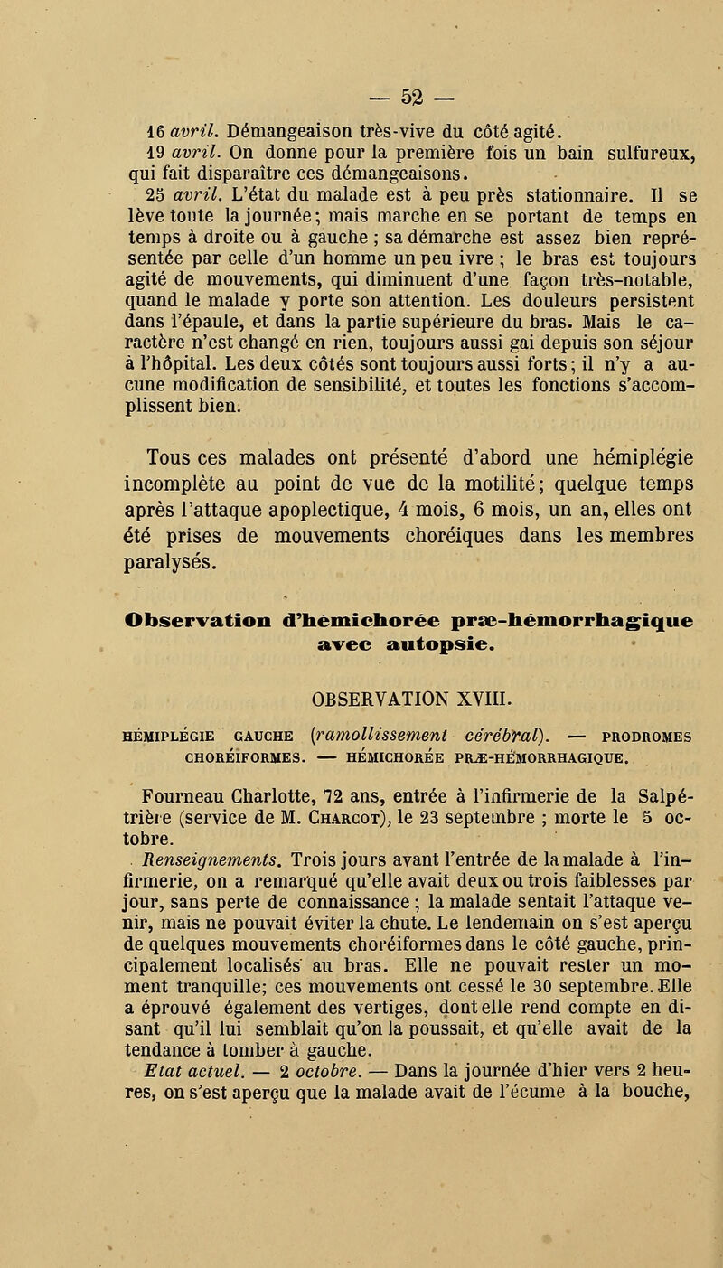 i& avril. Démangeaison très-vive du côté agité. 19 avril. On donne pour la première fois un bain sulfureux, qui fait disparaître ces démangeaisons. 25 avril. L'état du malade est à peu près stationnaire. Il se lève toute la journée; mais marche en se portant de temps en temps à droite ou à gauche ; sa démarche est assez bien repré- sentée par celle d'un homme un peu ivre ; le bras est toujours agité de mouvements, qui diminuent d'une façon très-notable, quand le malade y porte son attention. Les douleurs persistent dans l'épaule, et dans la partie supérieure du bras. Mais le ca- ractère n'est changé en rien, toujours aussi gai depuis son séjour à l'hôpital. Les deux côtés sont toujours aussi forts ; il n'y a au- cune modification de sensibilité, et toutes les fonctions s'accom- plissent bien. Tous ces malades ont présenté d'abord une hémiplégie incomplète au point de vue de la motilité; quelque temps après l'attaque apoplectique, 4 mois, 6 mois, un an, elles ont été prises de mouvements choréiques dans les membres paralysés. Observation d'hémicborée prse-hémorrhagîque avec autopsie. OBSERVATION XVIII. HÉMIPLÉGIE GAUCHE [ramolH S Sèment cérébral). — prodromes CHORÉiFORMES. — HÉMICHORÉE PR^-HÉMORRHAGIQUE. Fourneau Charlotte, T2 ans, entrée à l'infirmerie de la Salpé- trièi e (service de M. Charcot), le 23 septembre ; morte le 5 oc- tobre. . Renseignements. Trois jours avant l'entrée de la malade à l'in- firmerie, on a remarqué qu'elle avait deux ou trois faiblesses par jour, sans perte de connaissance ; la malade sentait l'attaque ve- nir, mais ne pouvait éviter la chute. Le lendemain on s'est aperçu de quelques mouvements choréiformes dans le côté gauche, prin- cipalement localisés au bras. Elle ne pouvait rester un mo- ment tranquille; ces mouvements ont cessé le 30 septembre. Elle a éprouvé également des vertiges, dentelle rend compte en di- sant qu'il lui semblait qu'on la poussait, et qu'elle avait de la tendance à tomber à gauche. Etat actuel. — 2 octobre. — Dans la journée d'hier vers 2 heu- res, on s'est aperçu que la malade avait de l'écume à la bouche,