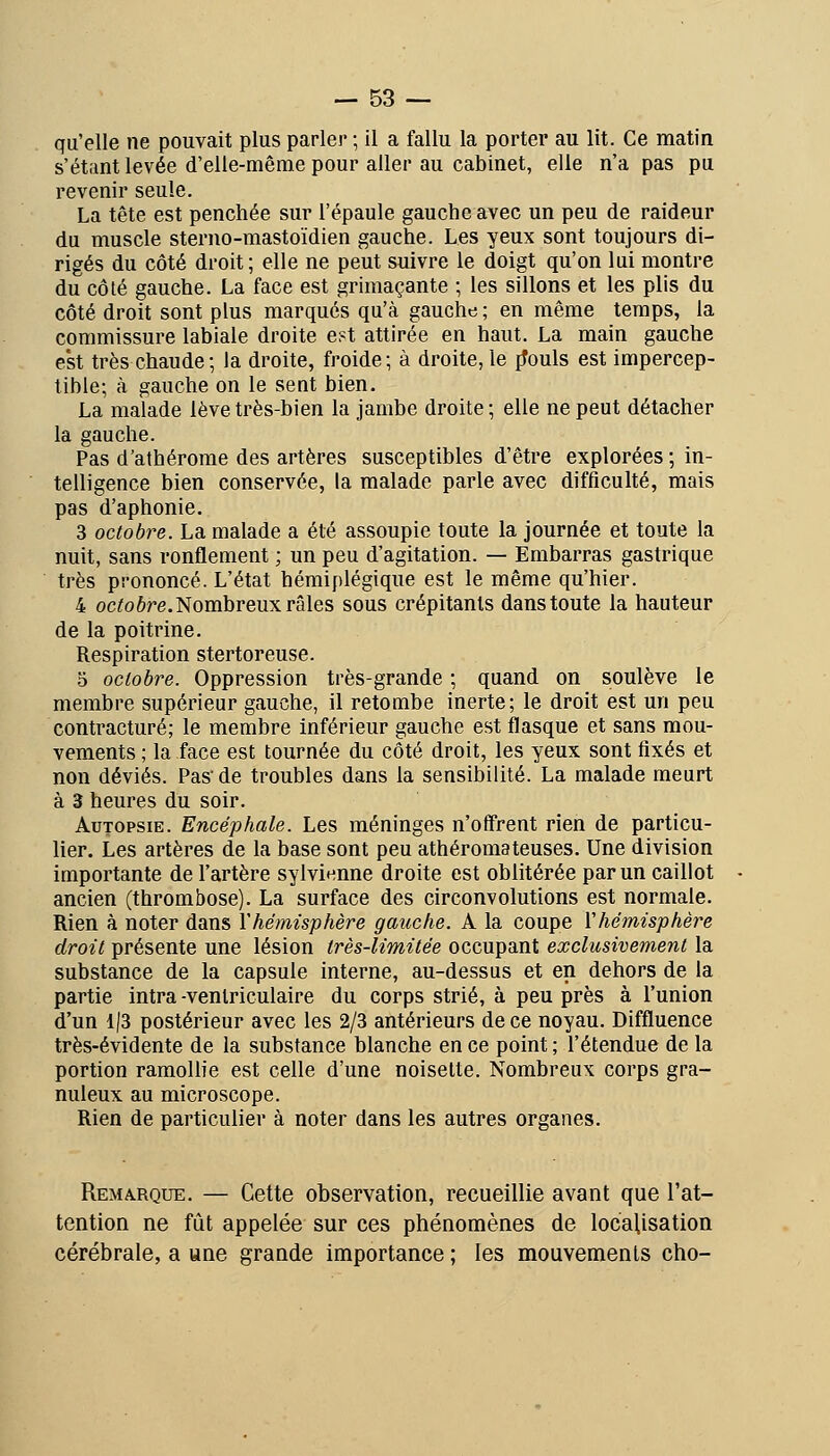 qu'elle ne pouvait plus parler ; il a fallu la porter au lit. Ce matin s'étiint levée d'elle-même pour aller au cabinet, elle n'a pas pu revenir seule. La tête est penchée sur l'épaule gauche avec un peu de raideur du muscle stenio-mastoïdien gauche. Les yeux sont toujours di- rigés du côté droit; elle ne peut suivre le doigt qu'on lui montre du côté gauche. La face est grimaçante ; les sillons et les plis du côté droit sont plus marqués qu'à gauche ; en même temps, la commissure labiale droite e?t attirée en haut. La main gauche est très chaude; la droite, froide; à droite, le {fouis est impercep- tible; à gauche on le sent bien. La malade lève très-bien la jambe droite ; elle ne peut détacher la gauche. Pas d'athérorae des artères susceptibles d'être explorées ; in- telligence bien conservée, la malade parle avec difficulté, mais pas d'aphonie, 3 octobre. La malade a été assoupie toute la journée et toute la nuit, sans ronflement ; un peu d'agitation. — Embarras gastrique très prononcé. L'état hémiplégique est le même qu'hier. 4 oc^oôre. Nombreux râles sous crépitants dans toute la hauteur de la poitrine. Respiration stertoreuse. 5 octobre. Oppression très-grande ; quand on soulève le membre supérieur gauche, il retombe inerte; le droit est un peu contracture; le membre inférieur gauche est flasque et sans mou- vements ; la face est tournée du côté droit, les yeux sont fixés et non déviés. Pas'de troubles dans la sensibilité. La malade meurt à 3 heures du soir. Autopsie. Encéphale. Les méninges n'offrent rien de particu- lier. Les artères de la base sont peu athéromateuses. Une division importante de l'artère sylvienne droite est oblitérée par un caillot ancien (thrombose). La surface des circonvolutions est normale. Rien à noter dans l'hémisphère gauche. A la coupe Vhémisphère droit présente une lésion très-limitée occupant exclusivement la substance de la capsule interne, au-dessus et en dehors de la partie intra -venlriculaire du corps strié, à peu près à l'union d'un 1|3 postérieur avec les 2/3 antérieurs de ce noyau. Diffluence très-évidente de la substance blanche en ce point ; l'étendue de la portion ramollie est celle d'une noisette. Nombreux corps gra- nuleux au microscope. Rien de particulier à noter dans les autres organes. Remarque. — Cette observation, recueillie avant que l'at- tention ne fût appelée sur ces phénomènes de locaUsation cérébrale, a «ne grande importance ; les mouvements cho-