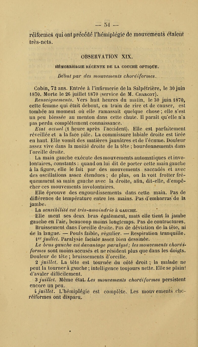 rëiformes qui ont précédé rhémiplégiê de mouvements étaient très-nets. OBSERVATION XIX. HÉMORRHAGIE RECENTE DE LA COUCHE OPTIQUE. Début par des mouvements choréiformes. . Cobin, 72 ans. Entrée à l'infirmerie delà Salpétrière, le 30 juin 1870. Morte le 26 juillet 1870 (service de M. Gharcot). Renseignements. Vers huit heures du matin, le 30 juin 1870, cette femme qui était debout, en train de rire et de causer, est tombée au moment où elle ramassait quelque chose ; elle s'est un peu blessée au menton dans cette chute. Il paraît qu'elle n'a pas perdu complètement connaissance. Etat actuel (1 heure après l'accident). Elle est parfaitement réveillée et a la face pâle. La commissure labiale droite est tirée en haut. Elle vomit des matières jaunâtres et de l'écume. Douleur assez vive dans la moitié droite de la tête ; bourdonnements dans l'oreille droite. La main gauche exécute des mouvements automatiques et invo- lontaires, constants : quand on lui dit de porter cette main gauche à la figure, elle le fait par des mouvements saccadés et avec des oscillations assez étendues ; de plus, on la voit frotter fré- quemment sa main gauche avec la droite, afin, dit-elle, d'empê- cher ces mouvements involontaires. Elle éprouve des engourdissements dans cette main. Pas de différence de température entre les mains. Pas d'embarras de la jambe. La sensibilité est très-amoindrie à gauche. Elle meut ses deux bras également, mais elle tient la jambe gauche en l'air;, beaucoup moins longtemps. Pas de contractures. Bruissement dans l'oreille droite. Pas de déviation de la tête, ni de la langue. — Pouls faible, régulier. —Respiration tranquille. i^^ juillet. Paralysie faciale assez bien dessinée. Le bras gauche est davantage paralysé; les mouvements choréi- formes sont moins accusés et ne résident plus que dans les doigts. Douleur de tête ; bruissements d'oreille. 2 juillet. La tête est tournée du côté droit ; la nialade ne peut la tourner à gauche ; intelligence toujours nette. Elle se plaini d'avaler difficilement. 3 juillet. Même état. Les m^ouvements ehoréiformes persistent encore un peu. ijuillet. L'hémiplégie est complote. Les mouvements eho- réiformes ont disparu.